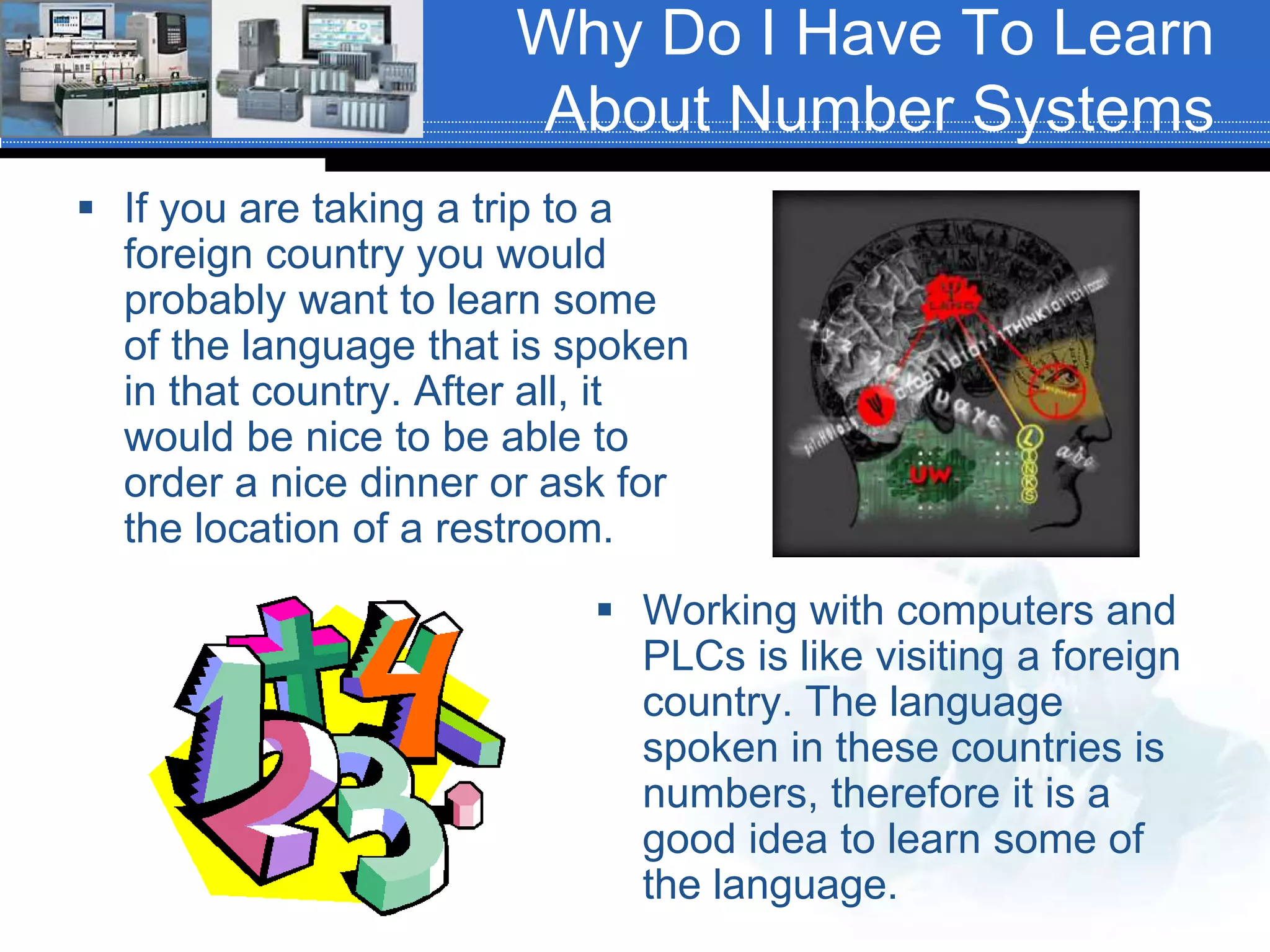 Why Do I Have To Learn
About Number Systems
 If you are taking a trip to a
foreign country you would
probably want to learn some
of the language that is spoken
in that country. After all, it
would be nice to be able to
order a nice dinner or ask for
the location of a restroom.
 Working with computers and
PLCs is like visiting a foreign
country. The language
spoken in these countries is
numbers, therefore it is a
good idea to learn some of
the language.
 