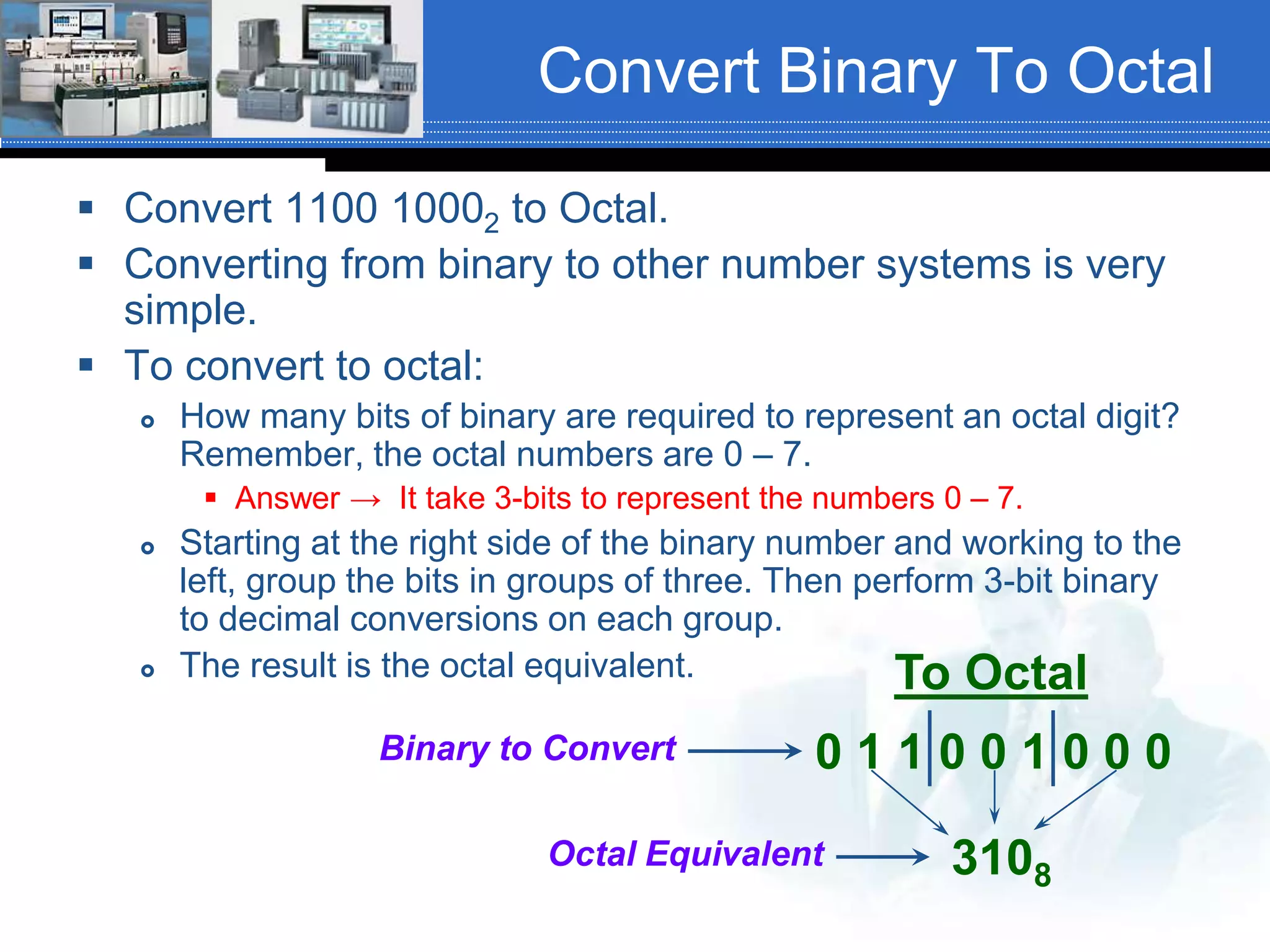 Convert Binary To Octal
 Convert 1100 10002 to Octal.
 Converting from binary to other number systems is very
simple.
 To convert to octal:
 How many bits of binary are required to represent an octal digit?
Remember, the octal numbers are 0 – 7.
 Answer → It take 3-bits to represent the numbers 0 – 7.
 Starting at the right side of the binary number and working to the
left, group the bits in groups of three. Then perform 3-bit binary
to decimal conversions on each group.
 The result is the octal equivalent. To Octal
0 1 1 0 0 1 0 0 0
3108
Octal Equivalent
Binary to Convert
 