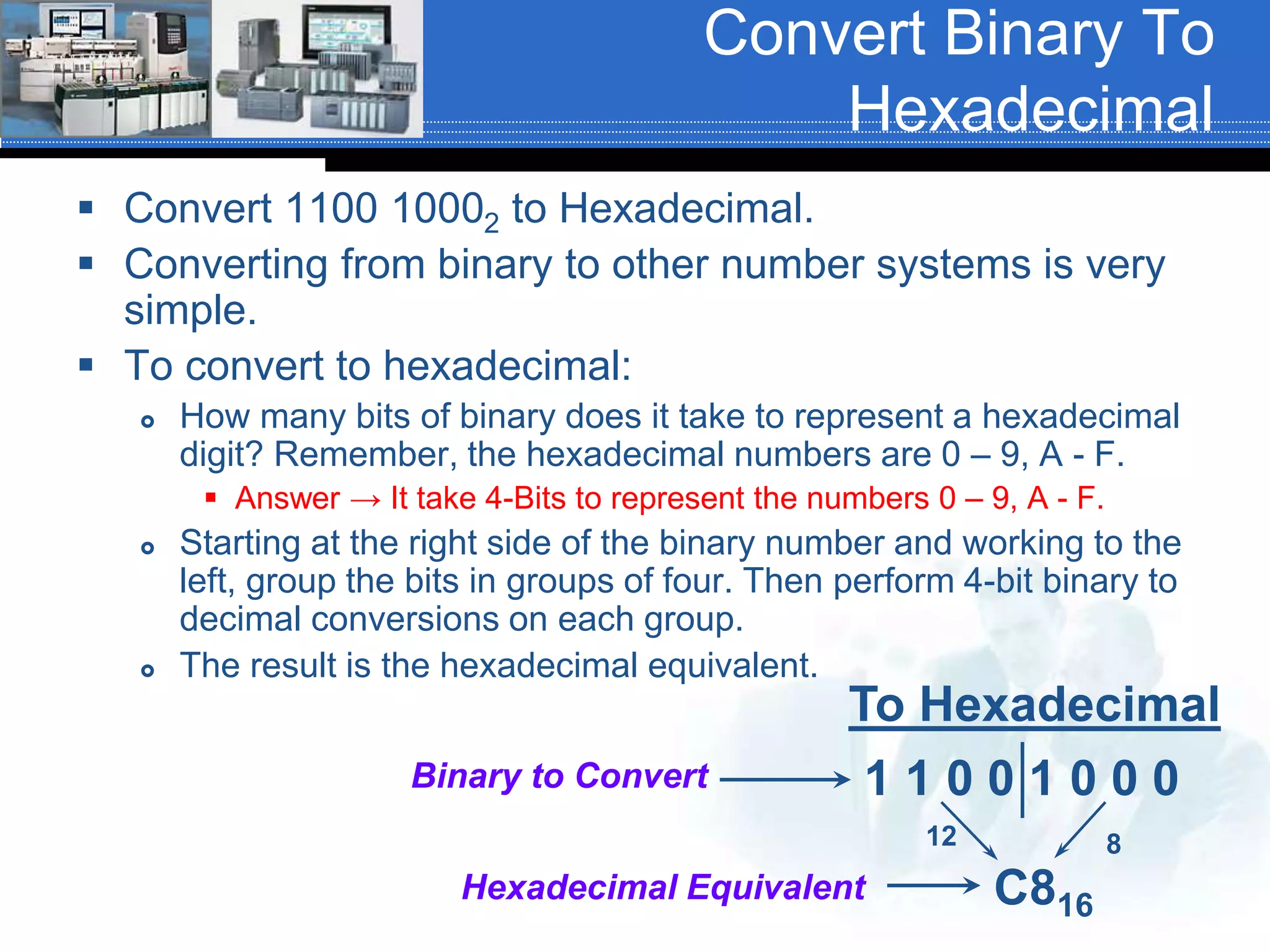 Convert Binary To
Hexadecimal
 Convert 1100 10002 to Hexadecimal.
 Converting from binary to other number systems is very
simple.
 To convert to hexadecimal:
 How many bits of binary does it take to represent a hexadecimal
digit? Remember, the hexadecimal numbers are 0 – 9, A - F.
 Answer → It take 4-Bits to represent the numbers 0 – 9, A - F.
 Starting at the right side of the binary number and working to the
left, group the bits in groups of four. Then perform 4-bit binary to
decimal conversions on each group.
 The result is the hexadecimal equivalent.
To Hexadecimal
1 1 0 0 1 0 0 0
C816
Hexadecimal Equivalent
Binary to Convert
12 8
 