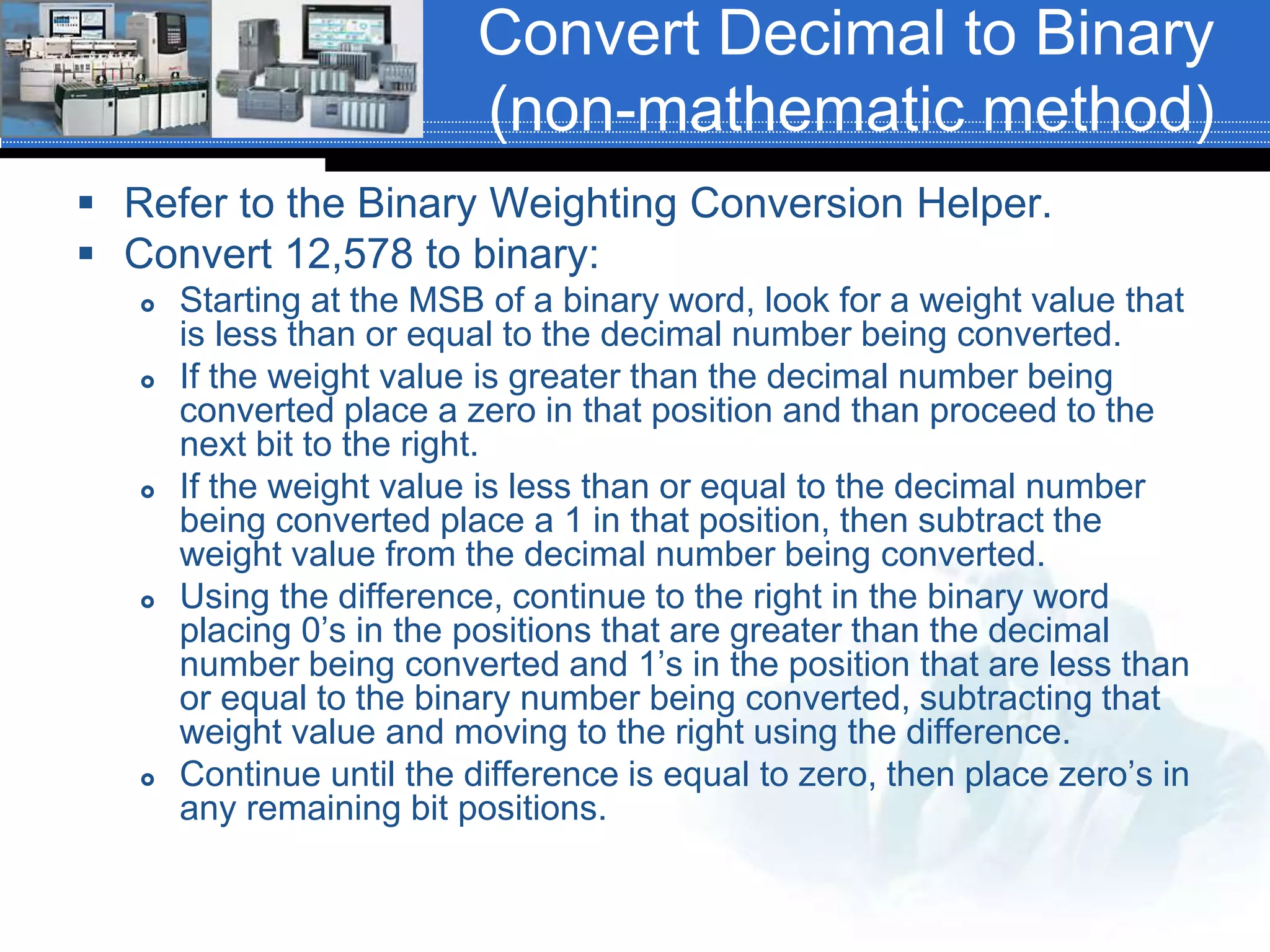 Convert Decimal to Binary
(non-mathematic method)
 Refer to the Binary Weighting Conversion Helper.
 Convert 12,578 to binary:
 Starting at the MSB of a binary word, look for a weight value that
is less than or equal to the decimal number being converted.
 If the weight value is greater than the decimal number being
converted place a zero in that position and than proceed to the
next bit to the right.
 If the weight value is less than or equal to the decimal number
being converted place a 1 in that position, then subtract the
weight value from the decimal number being converted.
 Using the difference, continue to the right in the binary word
placing 0’s in the positions that are greater than the decimal
number being converted and 1’s in the position that are less than
or equal to the binary number being converted, subtracting that
weight value and moving to the right using the difference.
 Continue until the difference is equal to zero, then place zero’s in
any remaining bit positions.
 