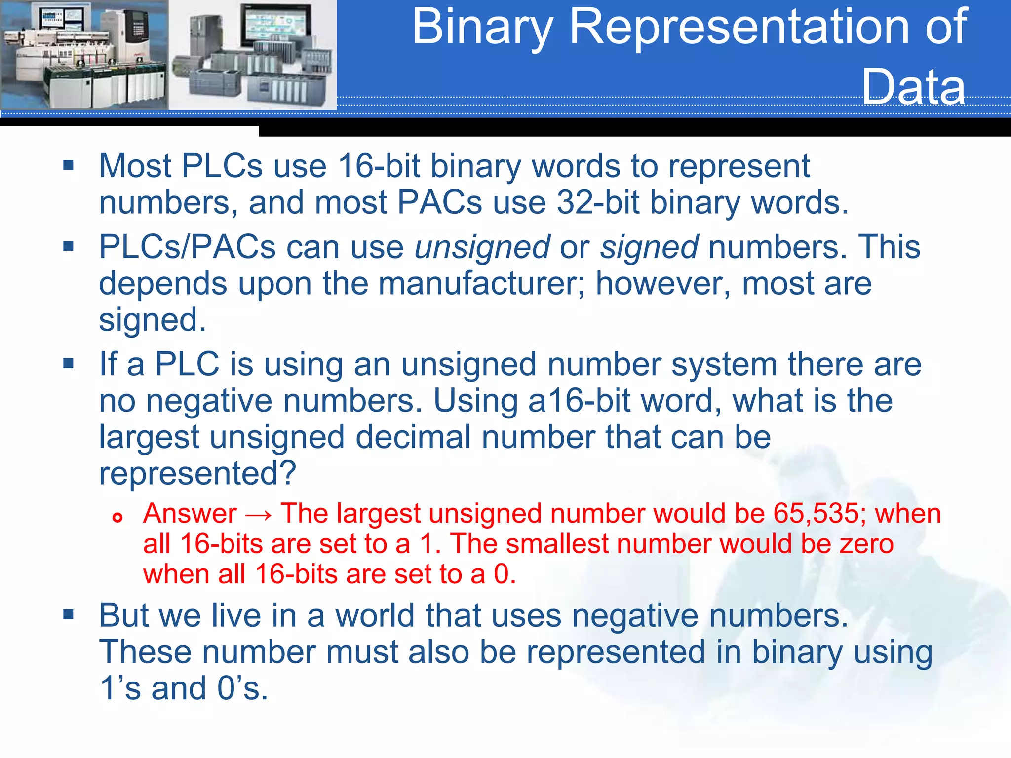 Binary Representation of
Data
 Most PLCs use 16-bit binary words to represent
numbers, and most PACs use 32-bit binary words.
 PLCs/PACs can use unsigned or signed numbers. This
depends upon the manufacturer; however, most are
signed.
 If a PLC is using an unsigned number system there are
no negative numbers. Using a16-bit word, what is the
largest unsigned decimal number that can be
represented?
 Answer → The largest unsigned number would be 65,535; when
all 16-bits are set to a 1. The smallest number would be zero
when all 16-bits are set to a 0.
 But we live in a world that uses negative numbers.
These number must also be represented in binary using
1’s and 0’s.
 