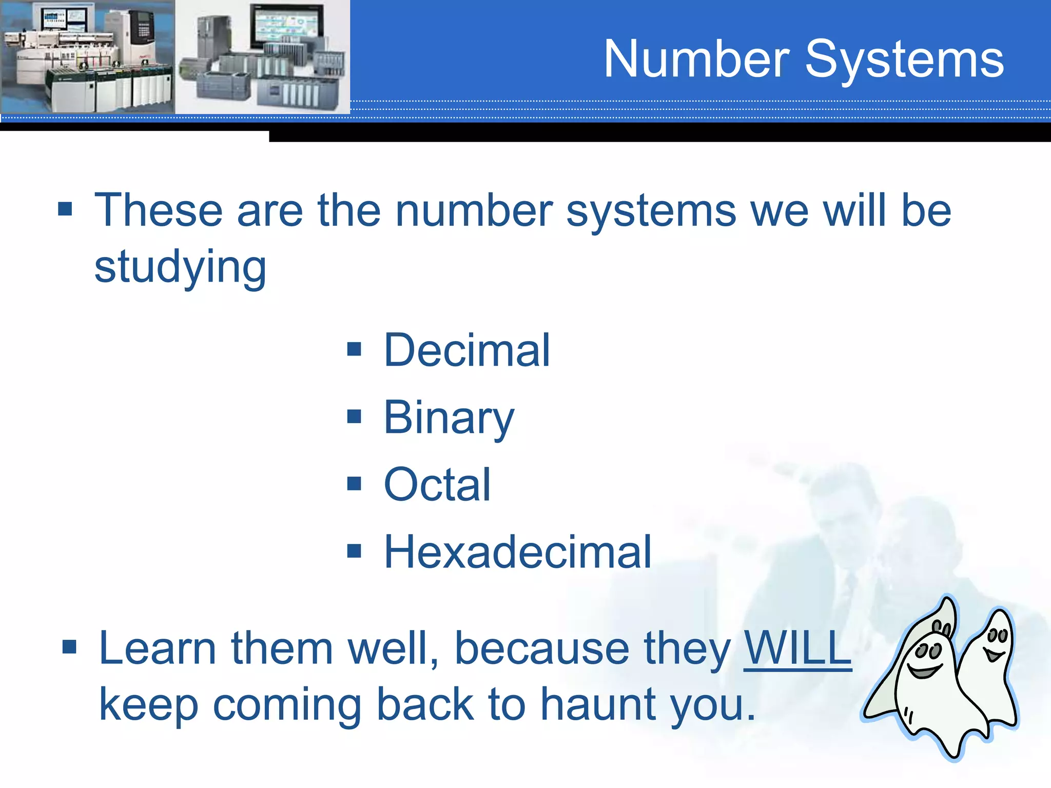 Number Systems
 Decimal
 Binary
 Octal
 Hexadecimal
 These are the number systems we will be
studying
 Learn them well, because they WILL
keep coming back to haunt you.
 