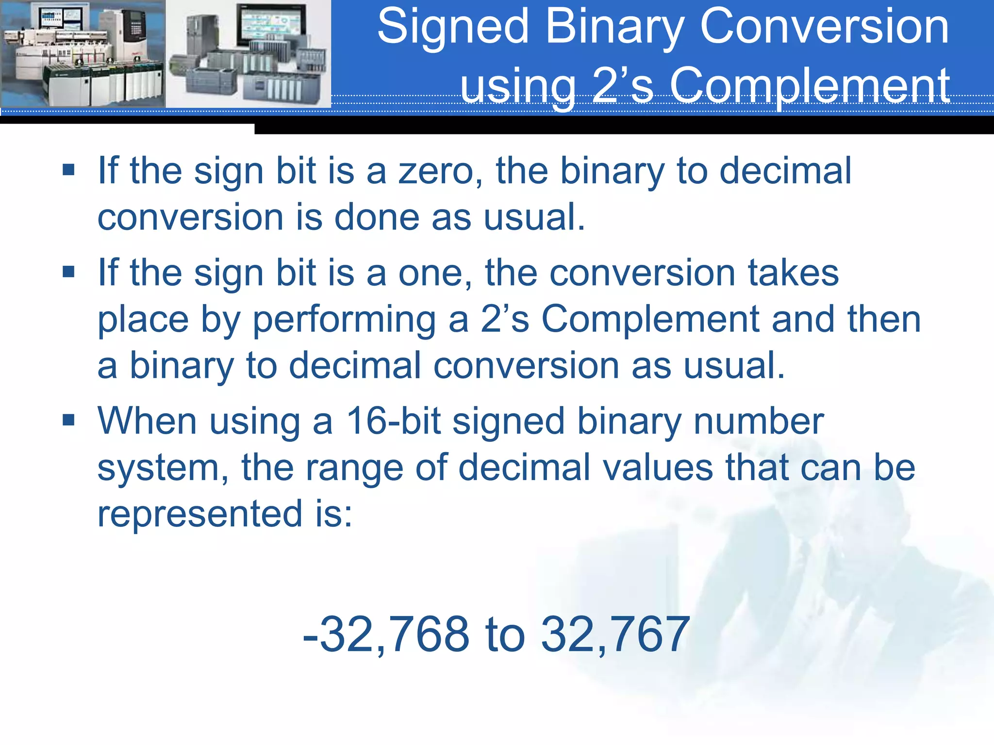 Signed Binary Conversion
using 2’s Complement
 If the sign bit is a zero, the binary to decimal
conversion is done as usual.
 If the sign bit is a one, the conversion takes
place by performing a 2’s Complement and then
a binary to decimal conversion as usual.
 When using a 16-bit signed binary number
system, the range of decimal values that can be
represented is:
-32,768 to 32,767
 