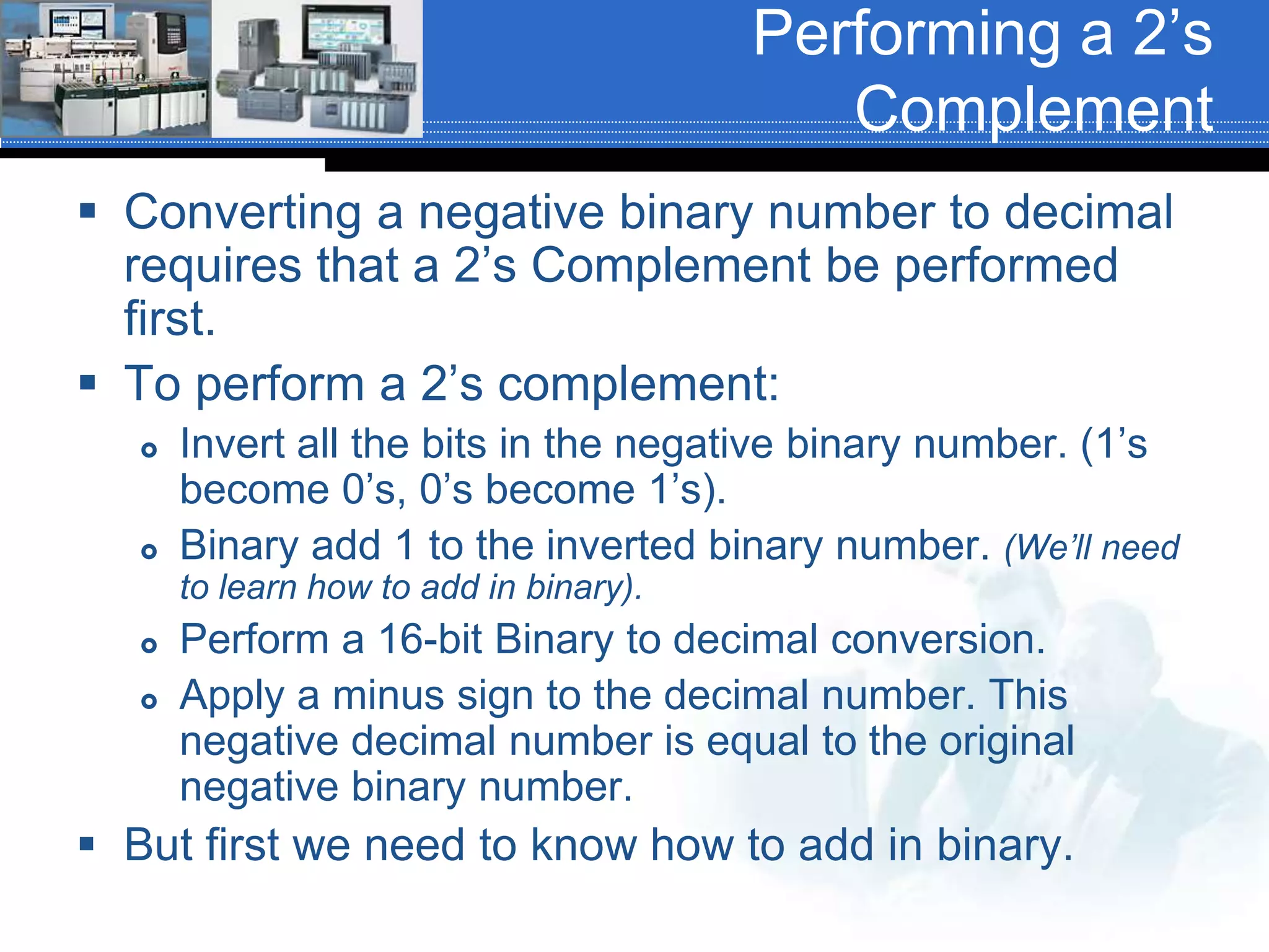 Performing a 2’s
Complement
 Converting a negative binary number to decimal
requires that a 2’s Complement be performed
first.
 To perform a 2’s complement:
 Invert all the bits in the negative binary number. (1’s
become 0’s, 0’s become 1’s).
 Binary add 1 to the inverted binary number. (We’ll need
to learn how to add in binary).
 Perform a 16-bit Binary to decimal conversion.
 Apply a minus sign to the decimal number. This
negative decimal number is equal to the original
negative binary number.
 But first we need to know how to add in binary.
 