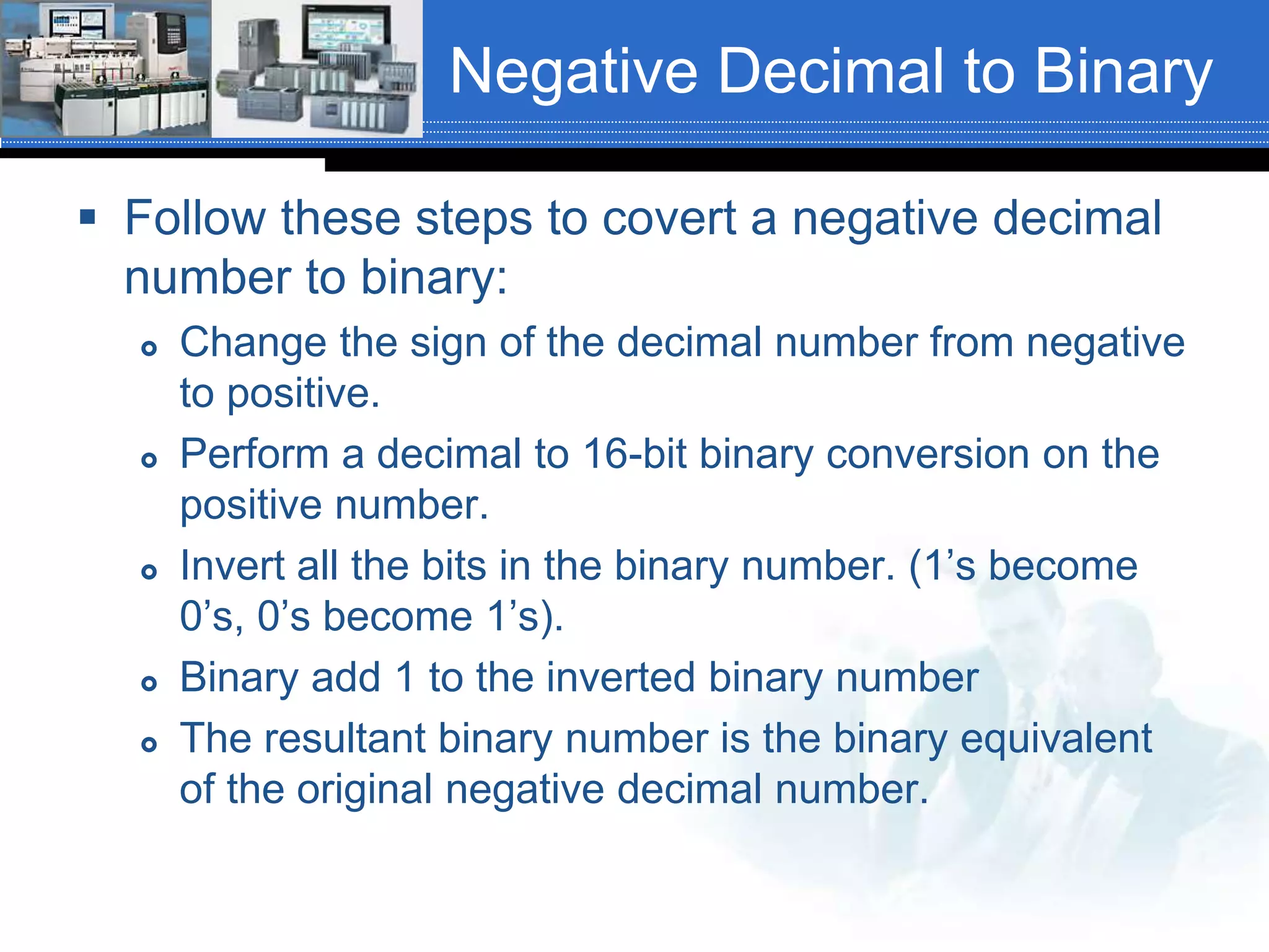 Negative Decimal to Binary
 Follow these steps to covert a negative decimal
number to binary:
 Change the sign of the decimal number from negative
to positive.
 Perform a decimal to 16-bit binary conversion on the
positive number.
 Invert all the bits in the binary number. (1’s become
0’s, 0’s become 1’s).
 Binary add 1 to the inverted binary number
 The resultant binary number is the binary equivalent
of the original negative decimal number.
 