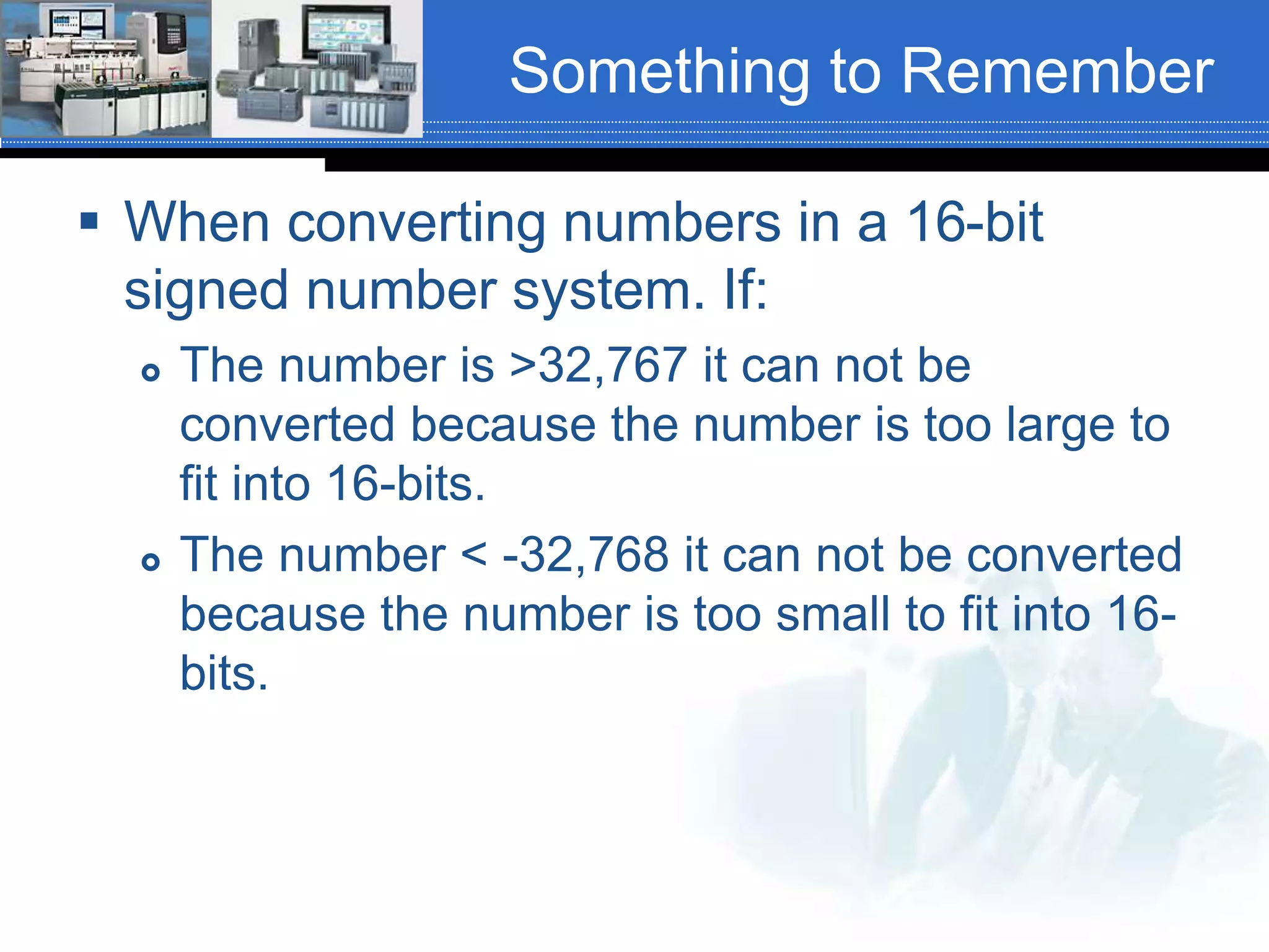Something to Remember
 When converting numbers in a 16-bit
signed number system. If:
 The number is >32,767 it can not be
converted because the number is too large to
fit into 16-bits.
 The number < -32,768 it can not be converted
because the number is too small to fit into 16-
bits.
 