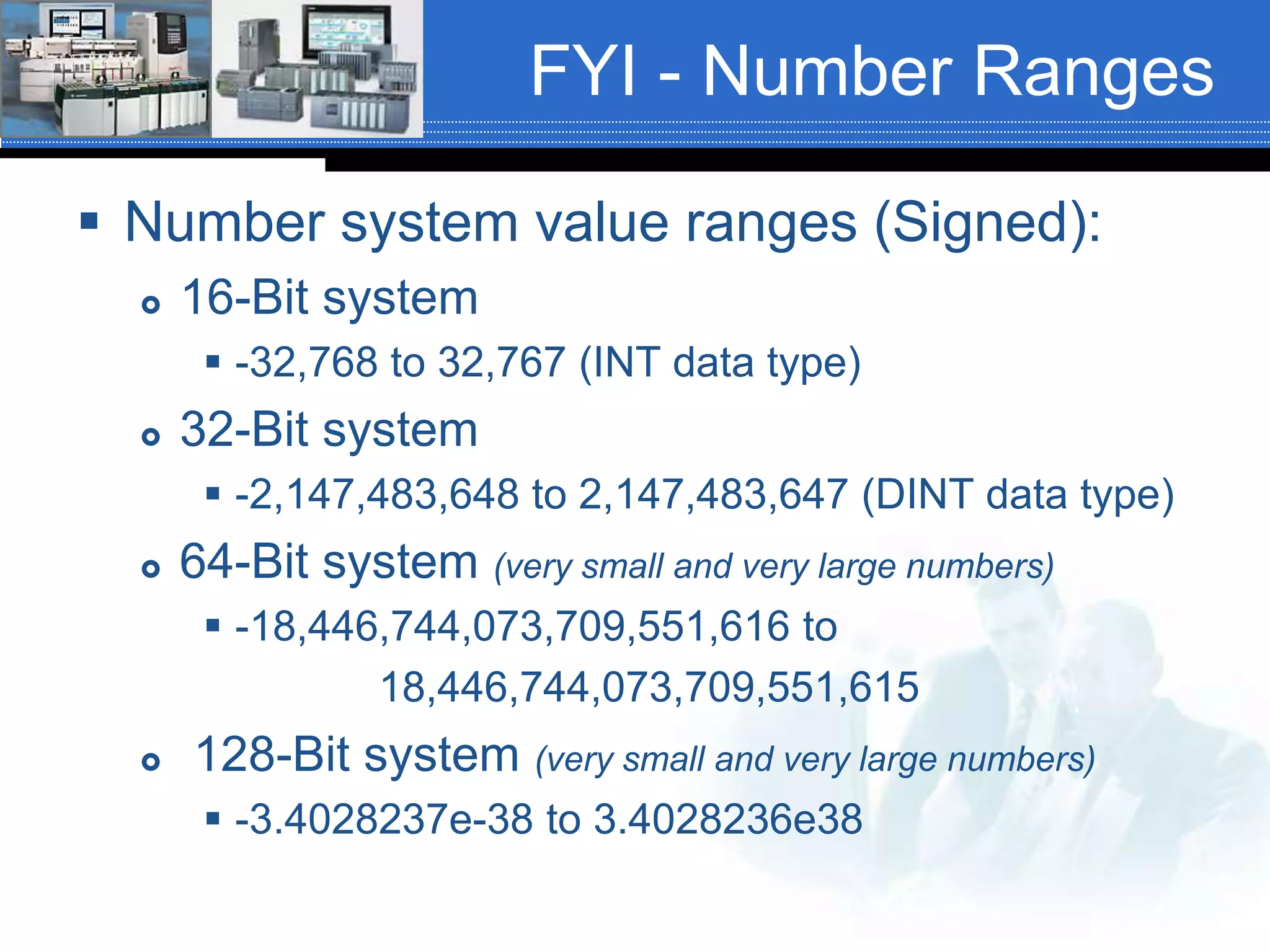 FYI - Number Ranges
 Number system value ranges (Signed):
 16-Bit system
 -32,768 to 32,767 (INT data type)
 32-Bit system
 -2,147,483,648 to 2,147,483,647 (DINT data type)
 64-Bit system (very small and very large numbers)
 -18,446,744,073,709,551,616 to
18,446,744,073,709,551,615
 128-Bit system (very small and very large numbers)
 -3.4028237e-38 to 3.4028236e38
 