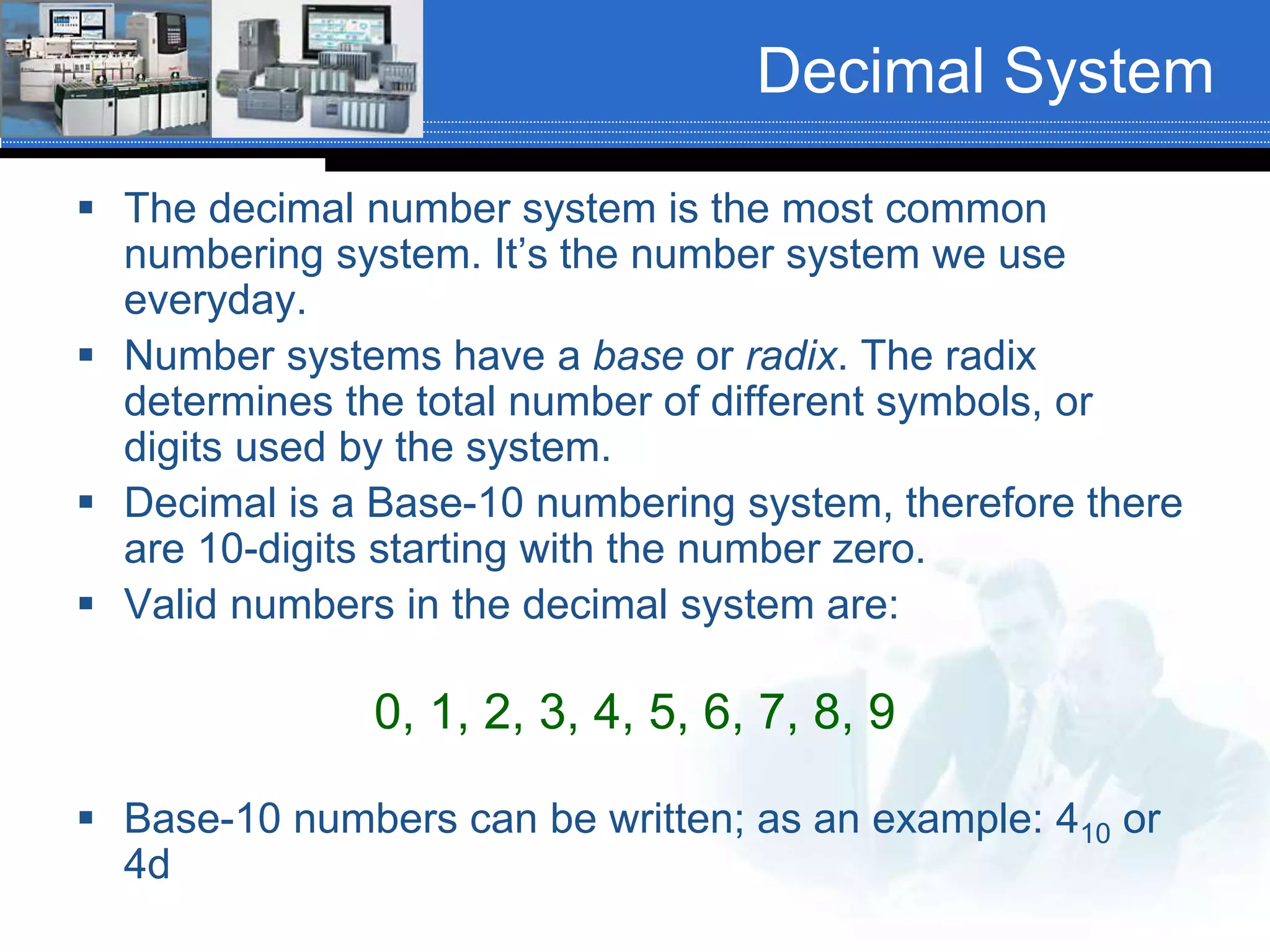 Decimal System
 The decimal number system is the most common
numbering system. It’s the number system we use
everyday.
 Number systems have a base or radix. The radix
determines the total number of different symbols, or
digits used by the system.
 Decimal is a Base-10 numbering system, therefore there
are 10-digits starting with the number zero.
 Valid numbers in the decimal system are:
0, 1, 2, 3, 4, 5, 6, 7, 8, 9
 Base-10 numbers can be written; as an example: 410 or
4d
 