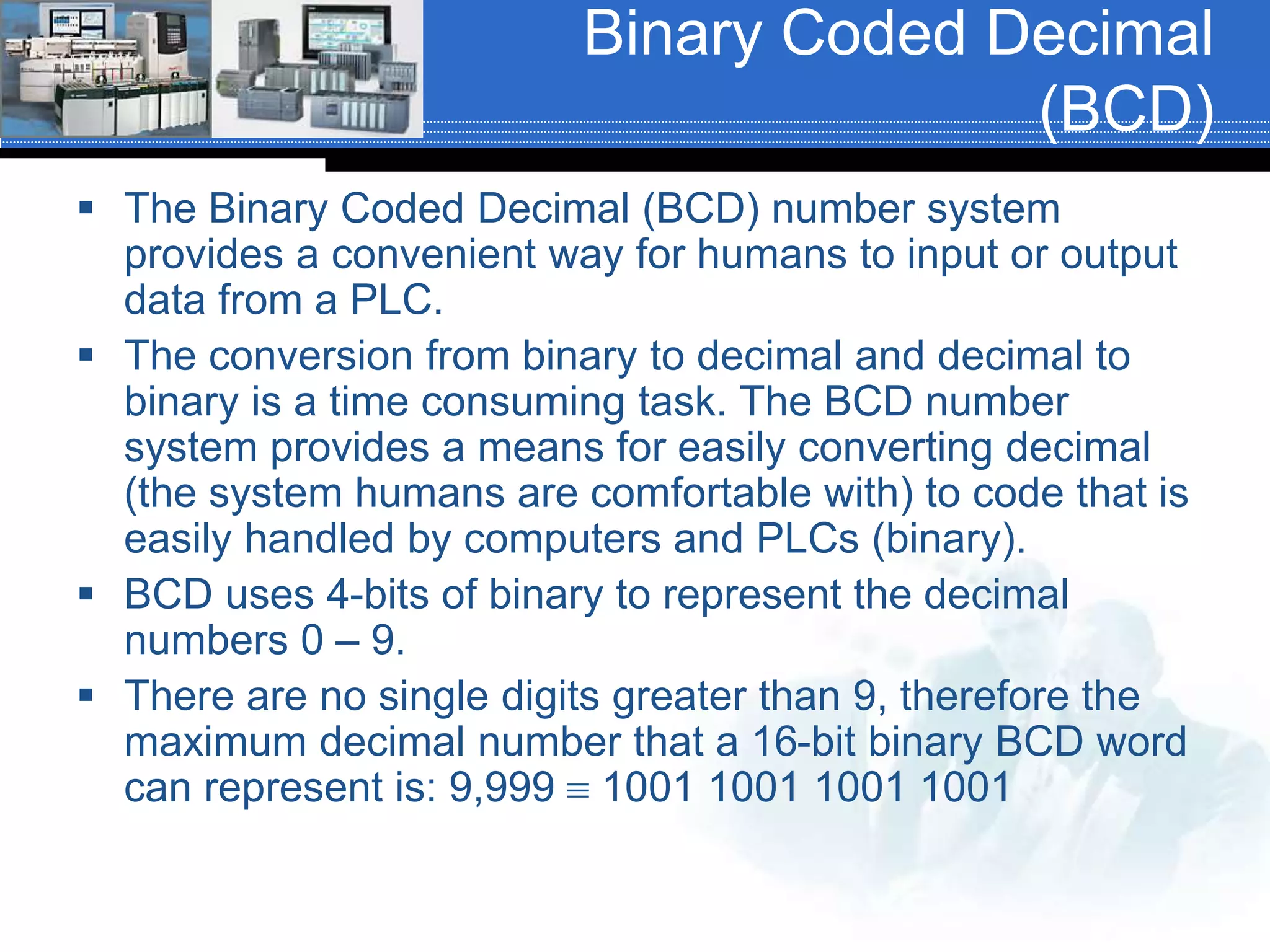 Binary Coded Decimal
(BCD)
 The Binary Coded Decimal (BCD) number system
provides a convenient way for humans to input or output
data from a PLC.
 The conversion from binary to decimal and decimal to
binary is a time consuming task. The BCD number
system provides a means for easily converting decimal
(the system humans are comfortable with) to code that is
easily handled by computers and PLCs (binary).
 BCD uses 4-bits of binary to represent the decimal
numbers 0 – 9.
 There are no single digits greater than 9, therefore the
maximum decimal number that a 16-bit binary BCD word
can represent is: 9,999  1001 1001 1001 1001
 
