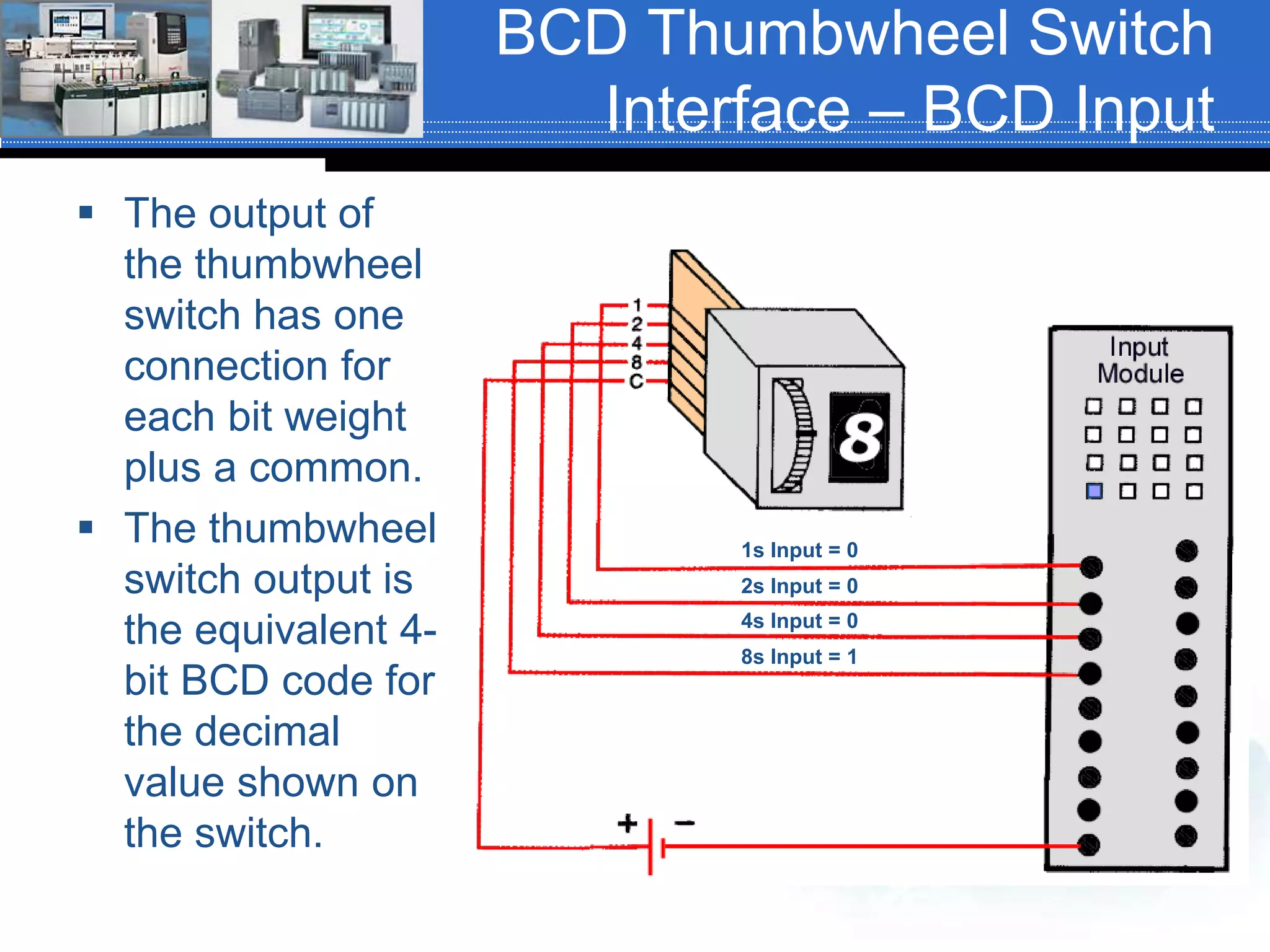 BCD Thumbwheel Switch
Interface – BCD Input
 The output of
the thumbwheel
switch has one
connection for
each bit weight
plus a common.
 The thumbwheel
switch output is
the equivalent 4-
bit BCD code for
the decimal
value shown on
the switch.
1s Input = 0
2s Input = 0
4s Input = 0
8s Input = 1
 