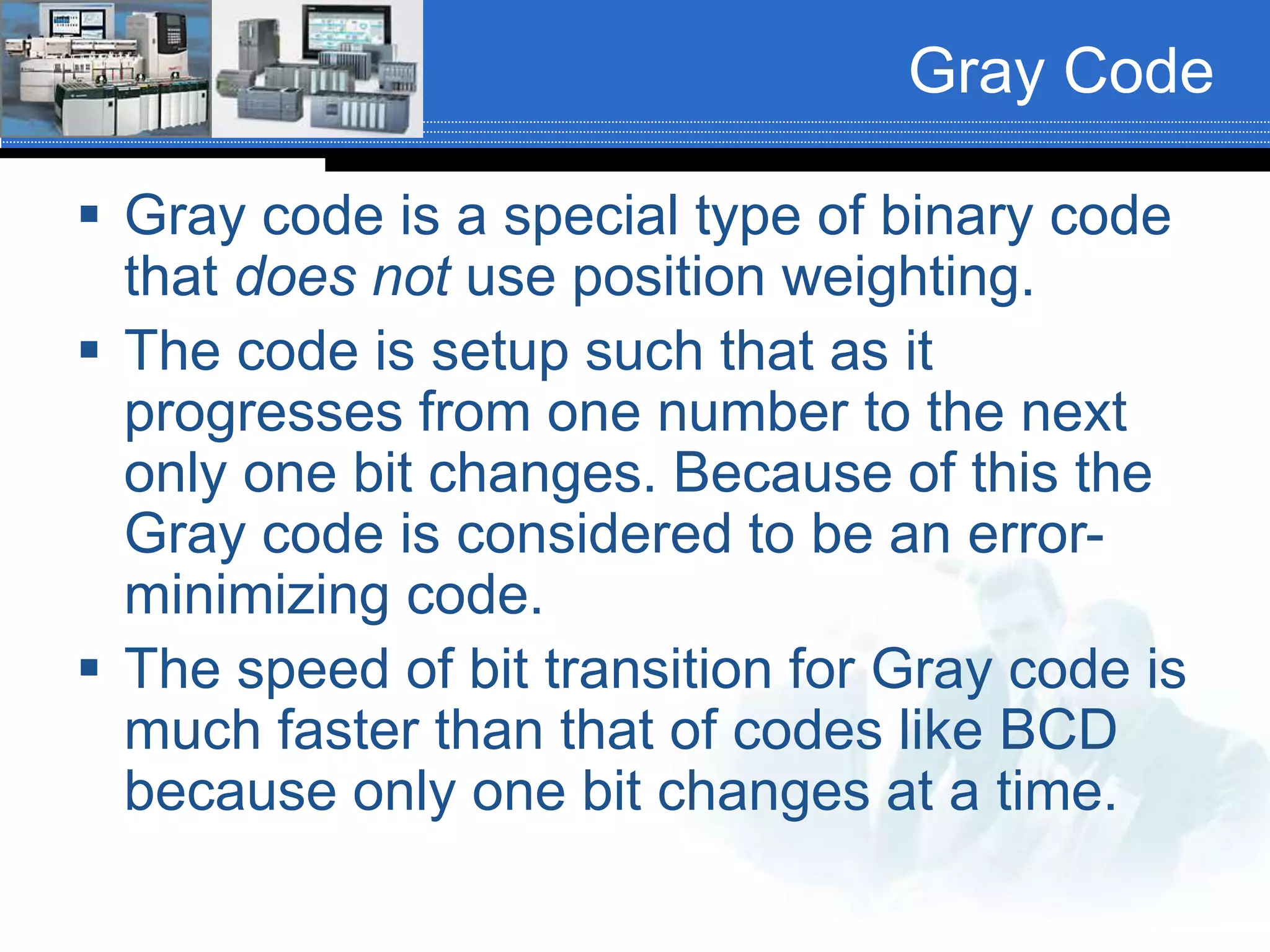 Gray Code
 Gray code is a special type of binary code
that does not use position weighting.
 The code is setup such that as it
progresses from one number to the next
only one bit changes. Because of this the
Gray code is considered to be an error-
minimizing code.
 The speed of bit transition for Gray code is
much faster than that of codes like BCD
because only one bit changes at a time.
 