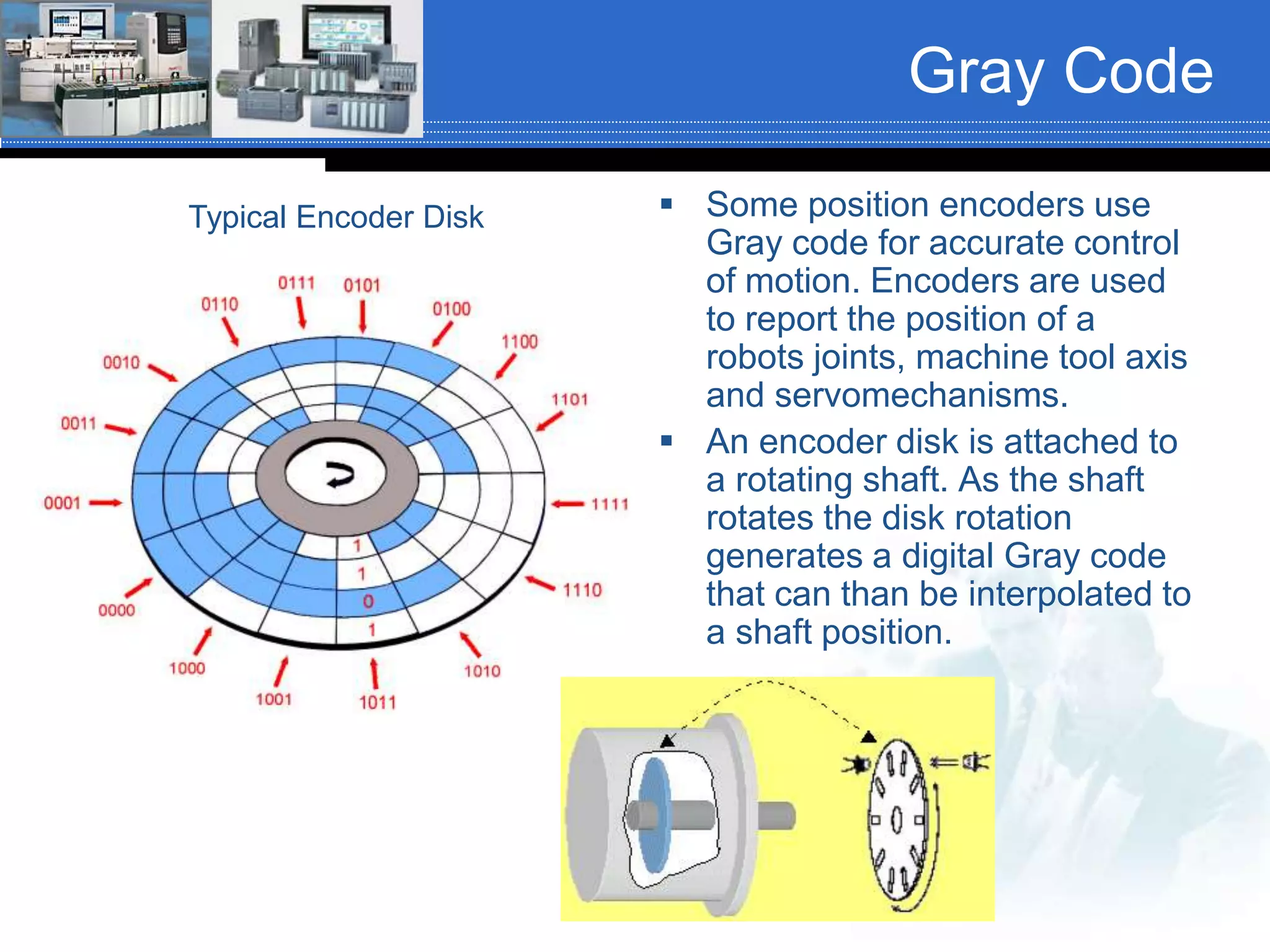 Gray Code
 Some position encoders use
Gray code for accurate control
of motion. Encoders are used
to report the position of a
robots joints, machine tool axis
and servomechanisms.
 An encoder disk is attached to
a rotating shaft. As the shaft
rotates the disk rotation
generates a digital Gray code
that can than be interpolated to
a shaft position.
Typical Encoder Disk
 