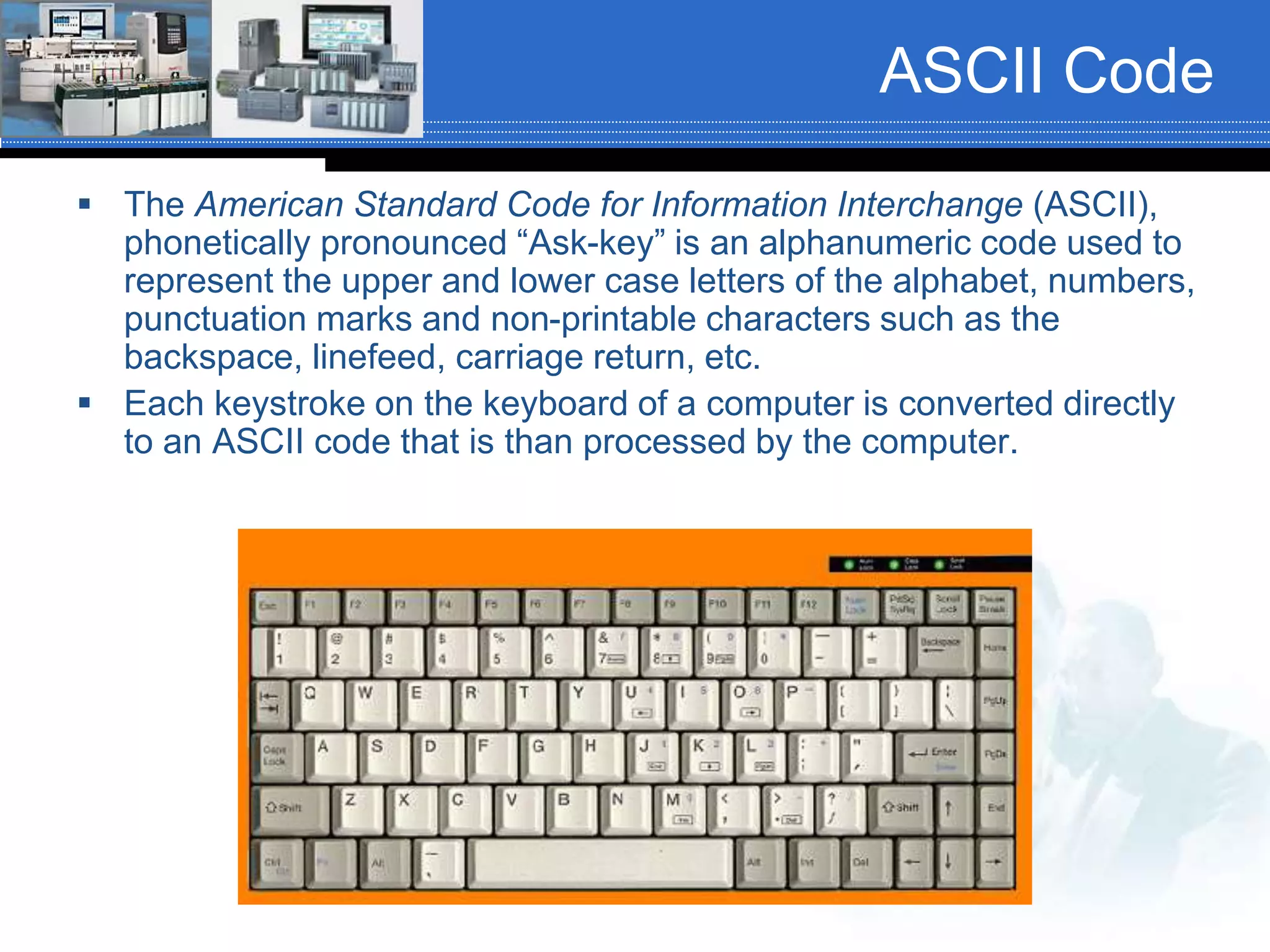ASCII Code
 The American Standard Code for Information Interchange (ASCII),
phonetically pronounced “Ask-key” is an alphanumeric code used to
represent the upper and lower case letters of the alphabet, numbers,
punctuation marks and non-printable characters such as the
backspace, linefeed, carriage return, etc.
 Each keystroke on the keyboard of a computer is converted directly
to an ASCII code that is than processed by the computer.
 