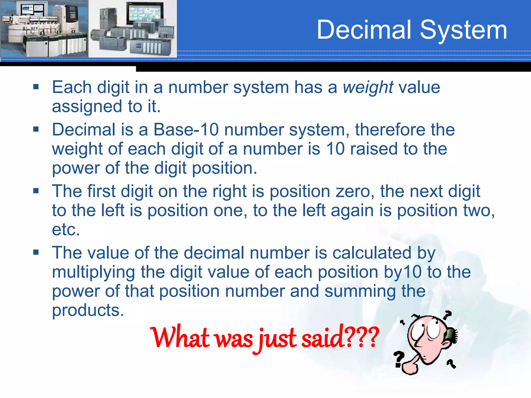 Decimal System
 Each digit in a number system has a weight value
assigned to it.
 Decimal is a Base-10 number system, therefore the
weight of each digit of a number is 10 raised to the
power of the digit position.
 The first digit on the right is position zero, the next digit
to the left is position one, to the left again is position two,
etc.
 The value of the decimal number is calculated by
multiplying the digit value of each position by10 to the
power of that position number and summing the
products.
What was just said???
 