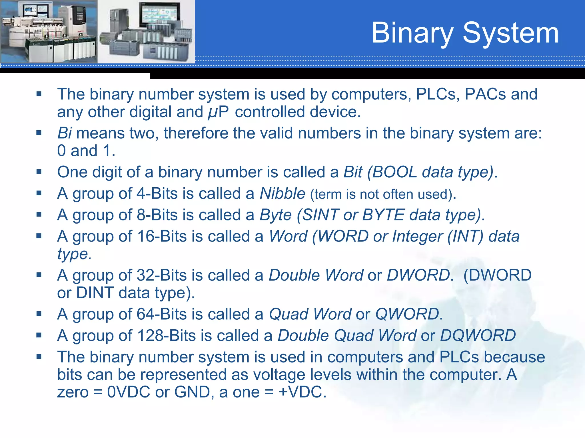 Binary System
 The binary number system is used by computers, PLCs, PACs and
any other digital and µP controlled device.
 Bi means two, therefore the valid numbers in the binary system are:
0 and 1.
 One digit of a binary number is called a Bit (BOOL data type).
 A group of 4-Bits is called a Nibble (term is not often used).
 A group of 8-Bits is called a Byte (SINT or BYTE data type).
 A group of 16-Bits is called a Word (WORD or Integer (INT) data
type).
 A group of 32-Bits is called a Double Word or DWORD. (DWORD
or DINT data type).
 A group of 64-Bits is called a Quad Word or QWORD.
 A group of 128-Bits is called a Double Quad Word or DQWORD
 The binary number system is used in computers and PLCs because
bits can be represented as voltage levels within the computer. A
zero = 0VDC or GND, a one = +VDC.
 