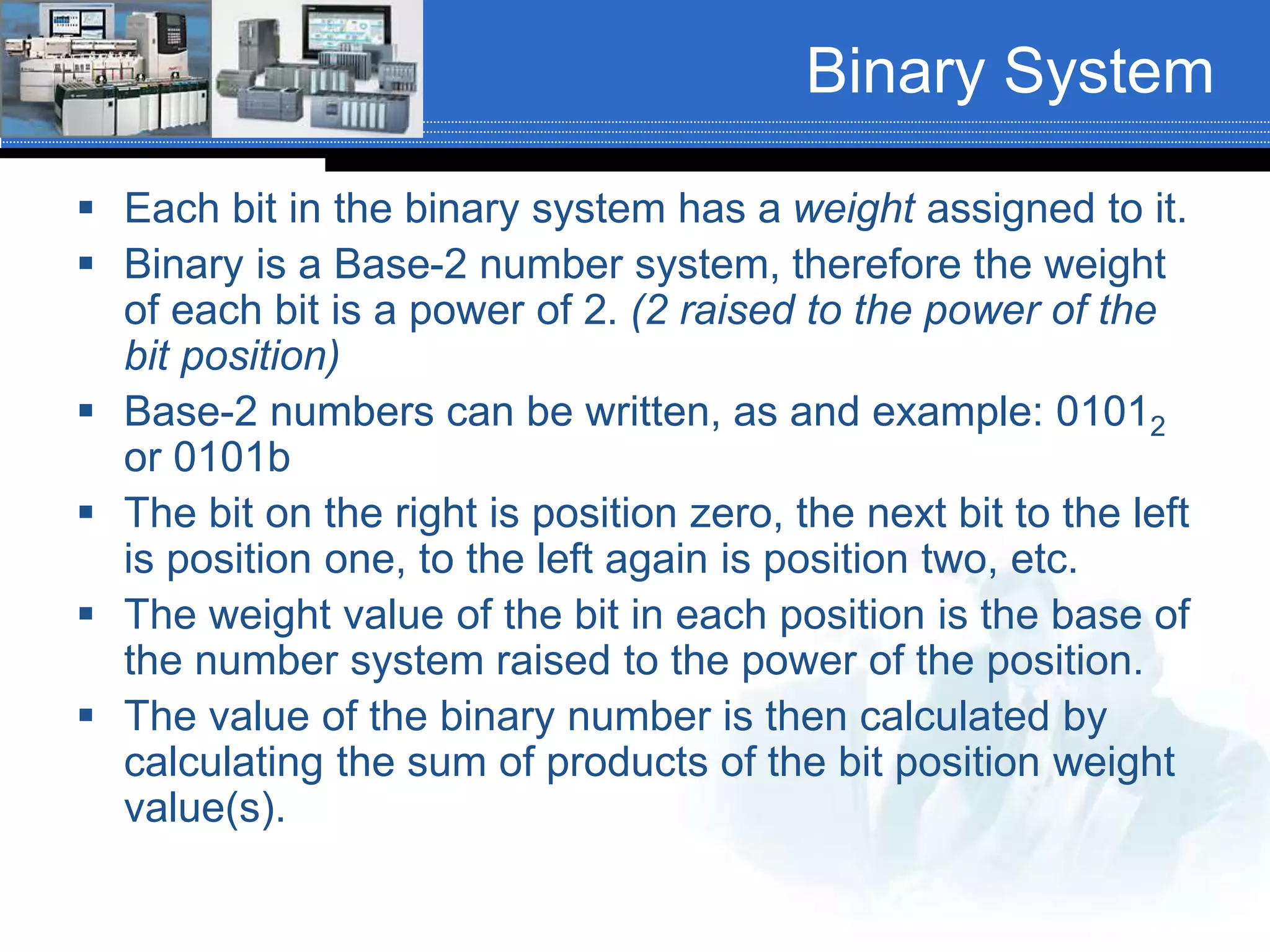 Binary System
 Each bit in the binary system has a weight assigned to it.
 Binary is a Base-2 number system, therefore the weight
of each bit is a power of 2. (2 raised to the power of the
bit position)
 Base-2 numbers can be written, as and example: 01012
or 0101b
 The bit on the right is position zero, the next bit to the left
is position one, to the left again is position two, etc.
 The weight value of the bit in each position is the base of
the number system raised to the power of the position.
 The value of the binary number is then calculated by
calculating the sum of products of the bit position weight
value(s).
 