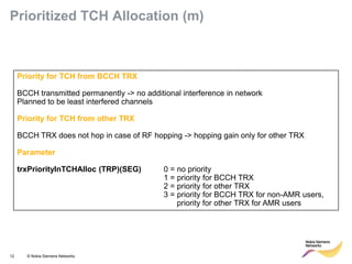 12 © Nokia Siemens Networks 
Priority for TCH from BCCH TRX 
BCCH transmitted permanently -> no additional interference in network 
Planned to be least interfered channels 
Priority for TCH from other TRX 
BCCH TRX does not hop in case of RF hopping -> hopping gain only for other TRX 
Parameter 
trxPriorityInTCHAlloc (TRP)(SEG) 0 = no priority 
1 = priority for BCCH TRX 
2 = priority for other TRX 
3 = priority for BCCH TRX for non-AMR users, 
priority for other TRX for AMR users 
Prioritized TCH Allocation (m)  