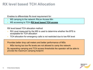 13 © Nokia Siemens Networks 
Enables to differentiate Rx level requirement for: 
•MS camping to the network /RxLev Access Min 
•MS accessing to TCH /RX level based TCH access RX level based TCH allocation method 
•RX Level measured by the MS is used to determine whether the BTS is acceptable for TCH allocation 
•TCH allocation for emergency calls is not restricted due to low RX level Provides better drop call meters and better performance of MSs 
•MSs having too low Rx levels are not allowed to camp the network By separating camping and TCH access thresholds the operator will be able to provide the maximum camping footprint 
RX level based TCH Allocation  