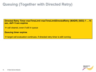 19 © Nokia Siemens Networks 
Directed Retry Timer maxTimeLimit maxTimeLimitDirectedRetry (MADR) (SEG) 1 …15 sec, def= 5 sec expires 
 call cleared, even if still in queue 
Queuing timer expires 
 target cell evaluation continues, if directed retry timer is still running 
Queuing (Together with Directed Retry)  