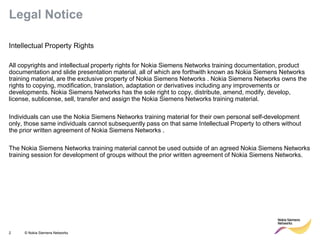 2 © Nokia Siemens Networks 
Legal Notice 
Intellectual Property Rights 
All copyrights and intellectual property rights for Nokia Siemens Networks training documentation, product documentation and slide presentation material, all of which are forthwith known as Nokia Siemens Networks training material, are the exclusive property of Nokia Siemens Networks . Nokia Siemens Networks owns the rights to copying, modification, translation, adaptation or derivatives including any improvements or developments. Nokia Siemens Networks has the sole right to copy, distribute, amend, modify, develop, license, sublicense, sell, transfer and assign the Nokia Siemens Networks training material. 
Individuals can use the Nokia Siemens Networks training material for their own personal self-development only, those same individuals cannot subsequently pass on that same Intellectual Property to others without the prior written agreement of Nokia Siemens Networks . 
The Nokia Siemens Networks training material cannot be used outside of an agreed Nokia Siemens Networks training session for development of groups without the prior written agreement of Nokia Siemens Networks. 
 