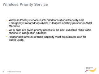 23 © Nokia Siemens Networks 
•Wireless Priority Service is intended for National Security and Emergency Preparedness (NS/EP) leaders and key personnel(ANSI Markets) 
•WPS calls are given priority access to the next available radio traffic channel in congestion situation 
•Reasonable amount of radio capacity must be available also for public users 
Wireless Priority Service  