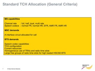 7 © Nokia Siemens Networks 
MS capabilities 
Channel rate : full, half, dual, multi rate 
Speech codecs : normal FR, normal HR, EFR, AMR FR, AMR HR 
MSC demands 
A interface circuit allocated for call 
BTS demands 
Speech codec capabilities 
TCH configuration 
Current resources 
Homogeneous use of TRXs and radio time slots 
Large free groups of radio time slots for high loaded HSCSD BTS 
Standard TCH Allocation (General Criteria)  