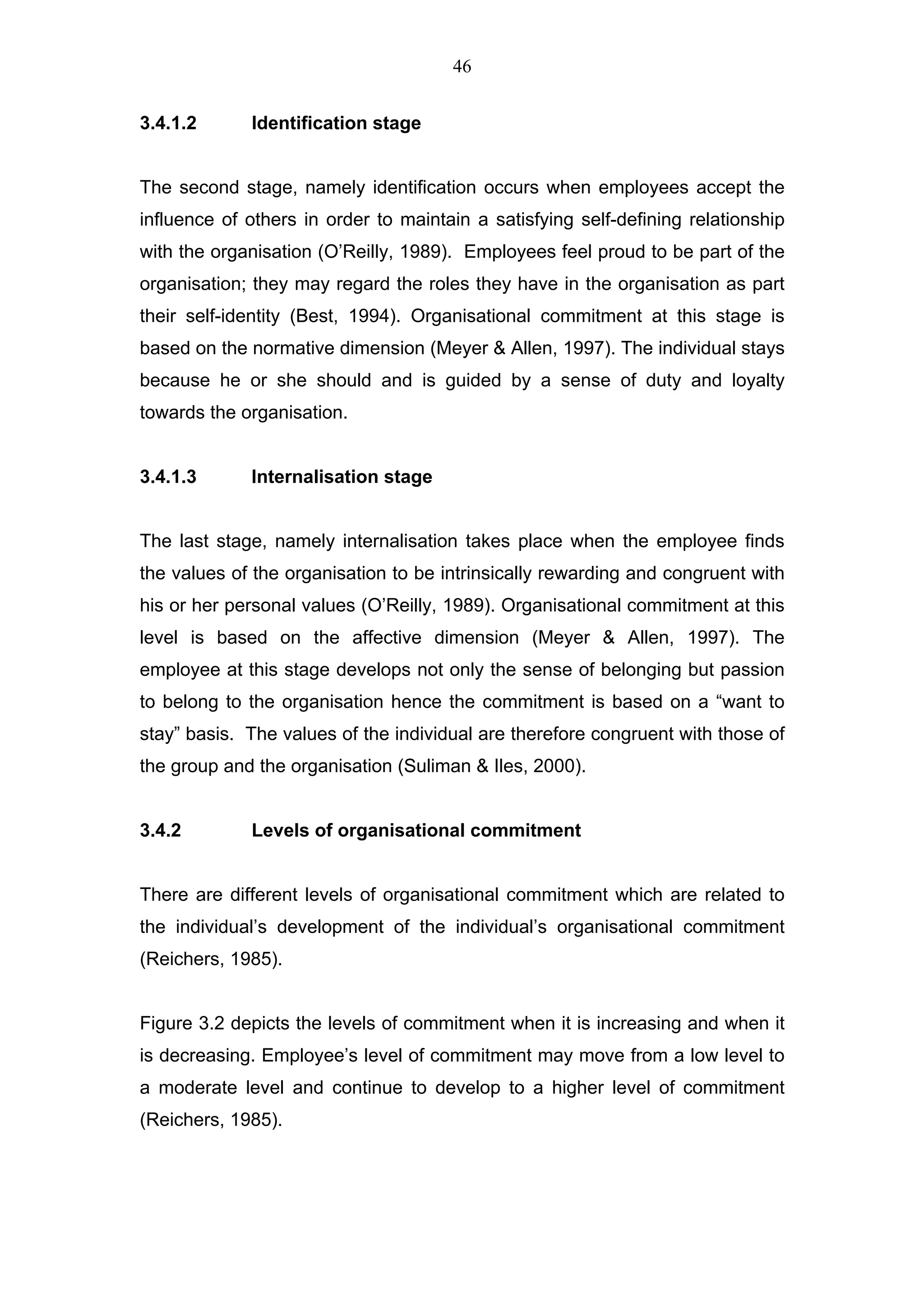 46


3.4.1.2      Identification stage


The second stage, namely identification occurs when employees accept the
influence of others in order to maintain a satisfying self-defining relationship
with the organisation (O’Reilly, 1989). Employees feel proud to be part of the
organisation; they may regard the roles they have in the organisation as part
their self-identity (Best, 1994). Organisational commitment at this stage is
based on the normative dimension (Meyer & Allen, 1997). The individual stays
because he or she should and is guided by a sense of duty and loyalty
towards the organisation.


3.4.1.3      Internalisation stage


The last stage, namely internalisation takes place when the employee finds
the values of the organisation to be intrinsically rewarding and congruent with
his or her personal values (O’Reilly, 1989). Organisational commitment at this
level is based on the affective dimension (Meyer & Allen, 1997). The
employee at this stage develops not only the sense of belonging but passion
to belong to the organisation hence the commitment is based on a “want to
stay” basis. The values of the individual are therefore congruent with those of
the group and the organisation (Suliman & Iles, 2000).


3.4.2        Levels of organisational commitment


There are different levels of organisational commitment which are related to
the individual’s development of the individual’s organisational commitment
(Reichers, 1985).


Figure 3.2 depicts the levels of commitment when it is increasing and when it
is decreasing. Employee’s level of commitment may move from a low level to
a moderate level and continue to develop to a higher level of commitment
(Reichers, 1985).
 