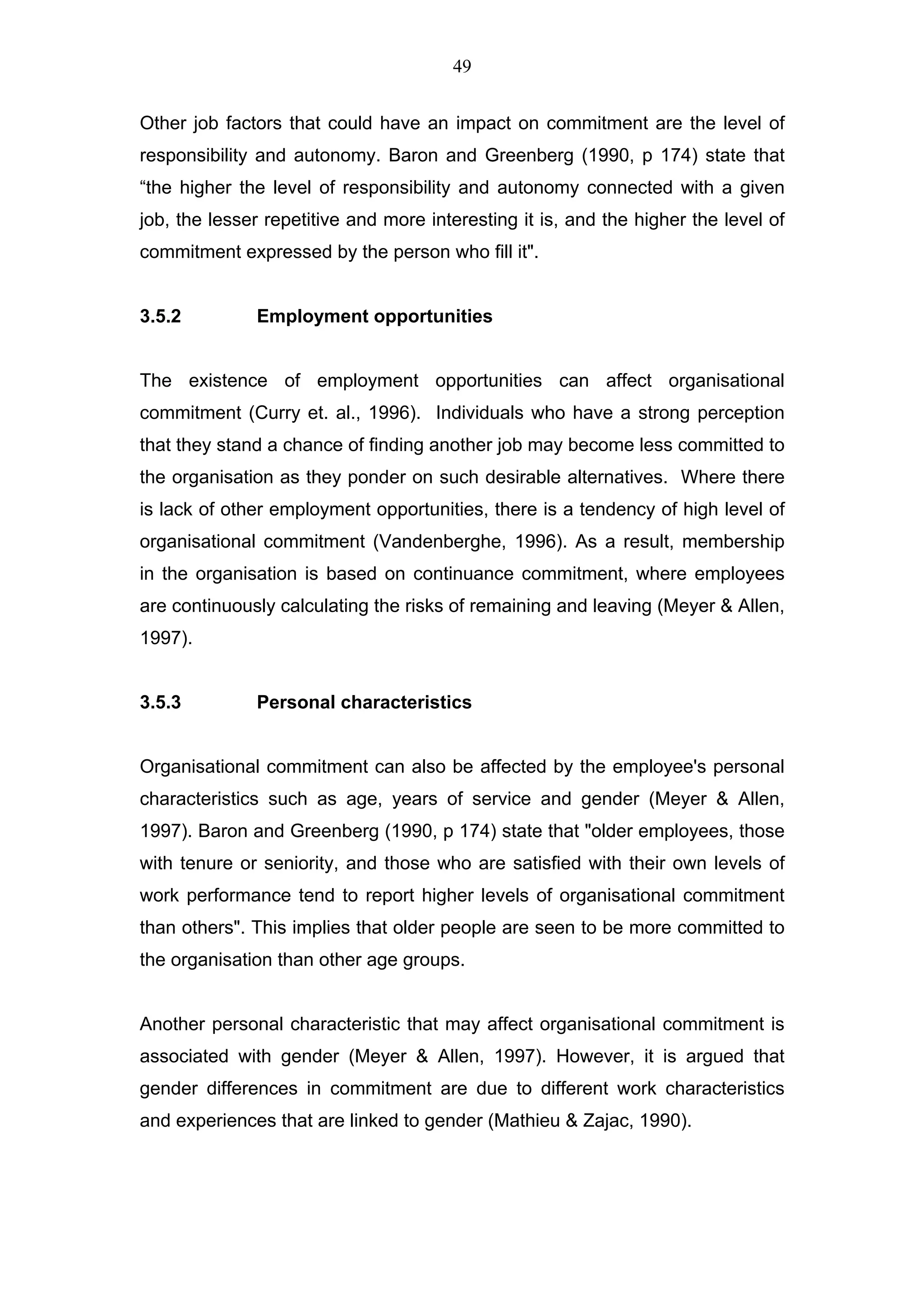 49


Other job factors that could have an impact on commitment are the level of
responsibility and autonomy. Baron and Greenberg (1990, p 174) state that
“the higher the level of responsibility and autonomy connected with a given
job, the lesser repetitive and more interesting it is, and the higher the level of
commitment expressed by the person who fill it".


3.5.2         Employment opportunities


The existence of employment opportunities can affect organisational
commitment (Curry et. al., 1996). Individuals who have a strong perception
that they stand a chance of finding another job may become less committed to
the organisation as they ponder on such desirable alternatives. Where there
is lack of other employment opportunities, there is a tendency of high level of
organisational commitment (Vandenberghe, 1996). As a result, membership
in the organisation is based on continuance commitment, where employees
are continuously calculating the risks of remaining and leaving (Meyer & Allen,
1997).


3.5.3         Personal characteristics


Organisational commitment can also be affected by the employee's personal
characteristics such as age, years of service and gender (Meyer & Allen,
1997). Baron and Greenberg (1990, p 174) state that "older employees, those
with tenure or seniority, and those who are satisfied with their own levels of
work performance tend to report higher levels of organisational commitment
than others". This implies that older people are seen to be more committed to
the organisation than other age groups.


Another personal characteristic that may affect organisational commitment is
associated with gender (Meyer & Allen, 1997). However, it is argued that
gender differences in commitment are due to different work characteristics
and experiences that are linked to gender (Mathieu & Zajac, 1990).
 