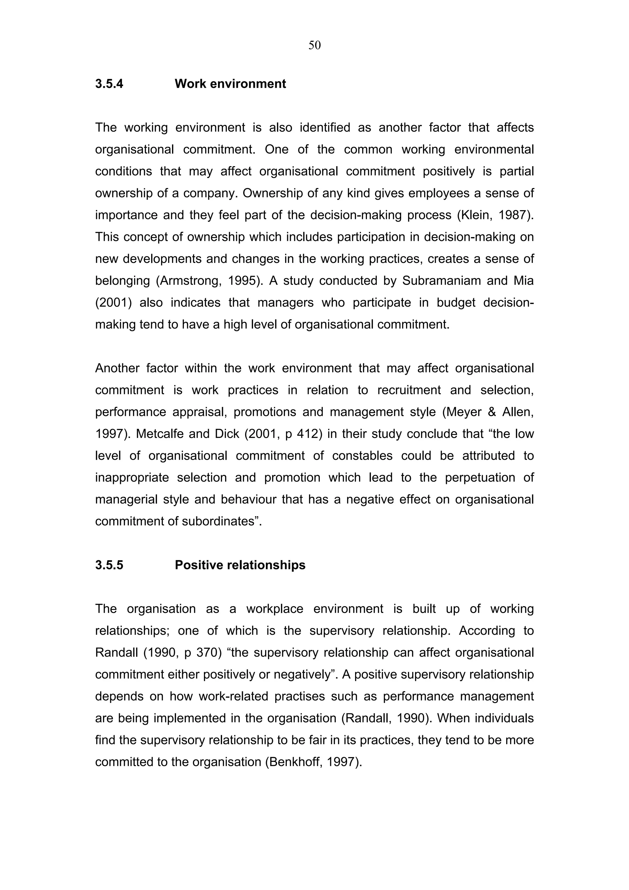 50


3.5.4          Work environment


The working environment is also identified as another factor that affects
organisational commitment. One of the common working environmental
conditions that may affect organisational commitment positively is partial
ownership of a company. Ownership of any kind gives employees a sense of
importance and they feel part of the decision-making process (Klein, 1987).
This concept of ownership which includes participation in decision-making on
new developments and changes in the working practices, creates a sense of
belonging (Armstrong, 1995). A study conducted by Subramaniam and Mia
(2001) also indicates that managers who participate in budget decision-
making tend to have a high level of organisational commitment.


Another factor within the work environment that may affect organisational
commitment is work practices in relation to recruitment and selection,
performance appraisal, promotions and management style (Meyer & Allen,
1997). Metcalfe and Dick (2001, p 412) in their study conclude that “the low
level of organisational commitment of constables could be attributed to
inappropriate selection and promotion which lead to the perpetuation of
managerial style and behaviour that has a negative effect on organisational
commitment of subordinates”.


3.5.5          Positive relationships


The organisation as a workplace environment is built up of working
relationships; one of which is the supervisory relationship. According to
Randall (1990, p 370) “the supervisory relationship can affect organisational
commitment either positively or negatively”. A positive supervisory relationship
depends on how work-related practises such as performance management
are being implemented in the organisation (Randall, 1990). When individuals
find the supervisory relationship to be fair in its practices, they tend to be more
committed to the organisation (Benkhoff, 1997).
 