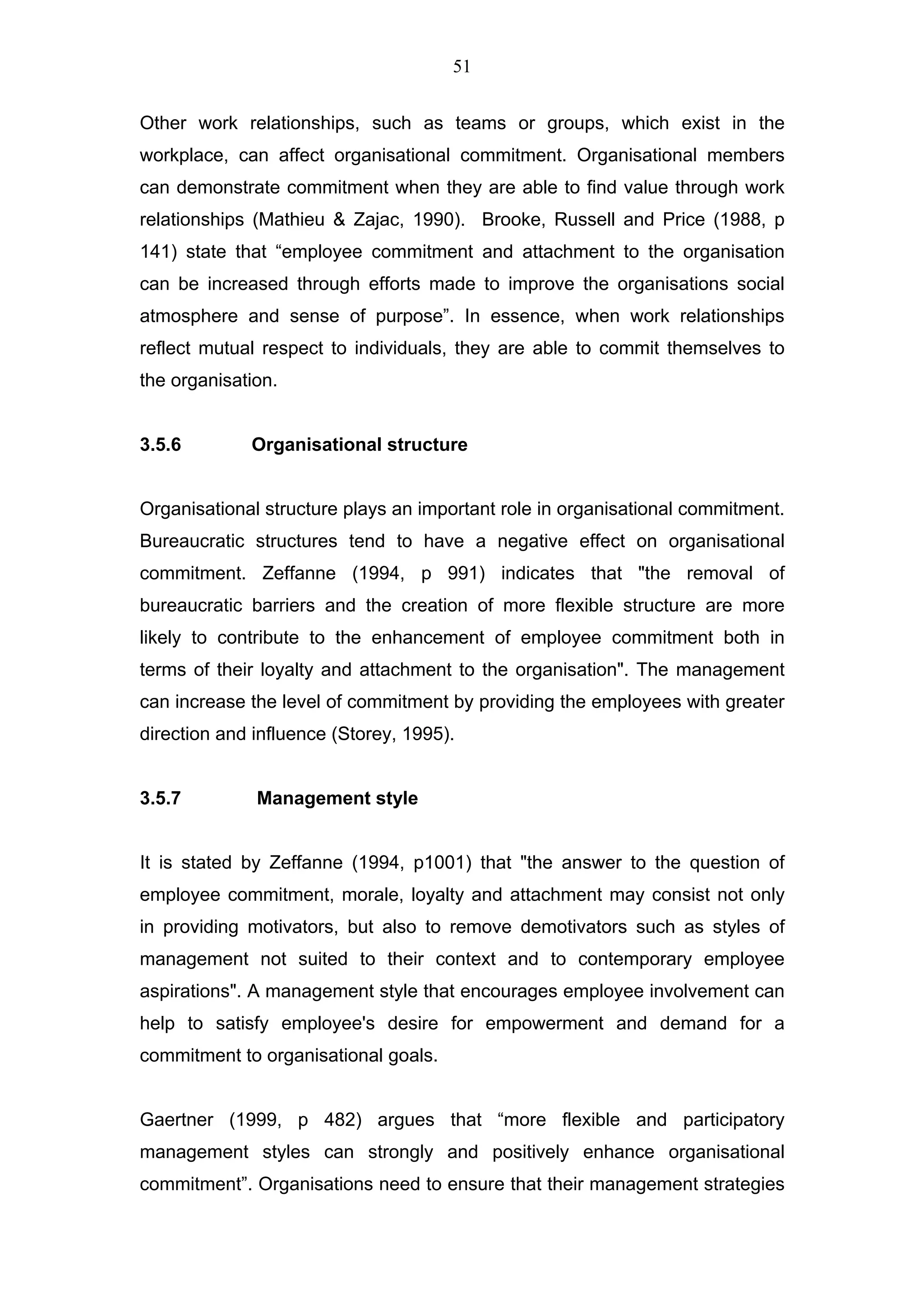 51


Other work relationships, such as teams or groups, which exist in the
workplace, can affect organisational commitment. Organisational members
can demonstrate commitment when they are able to find value through work
relationships (Mathieu & Zajac, 1990). Brooke, Russell and Price (1988, p
141) state that “employee commitment and attachment to the organisation
can be increased through efforts made to improve the organisations social
atmosphere and sense of purpose”. In essence, when work relationships
reflect mutual respect to individuals, they are able to commit themselves to
the organisation.


3.5.6        Organisational structure


Organisational structure plays an important role in organisational commitment.
Bureaucratic structures tend to have a negative effect on organisational
commitment. Zeffanne (1994, p 991) indicates that "the removal of
bureaucratic barriers and the creation of more flexible structure are more
likely to contribute to the enhancement of employee commitment both in
terms of their loyalty and attachment to the organisation". The management
can increase the level of commitment by providing the employees with greater
direction and influence (Storey, 1995).


3.5.7         Management style


It is stated by Zeffanne (1994, p1001) that "the answer to the question of
employee commitment, morale, loyalty and attachment may consist not only
in providing motivators, but also to remove demotivators such as styles of
management not suited to their context and to contemporary employee
aspirations". A management style that encourages employee involvement can
help to satisfy employee's desire for empowerment and demand for a
commitment to organisational goals.


Gaertner (1999, p 482) argues that “more flexible and participatory
management styles can strongly and positively enhance organisational
commitment”. Organisations need to ensure that their management strategies
 