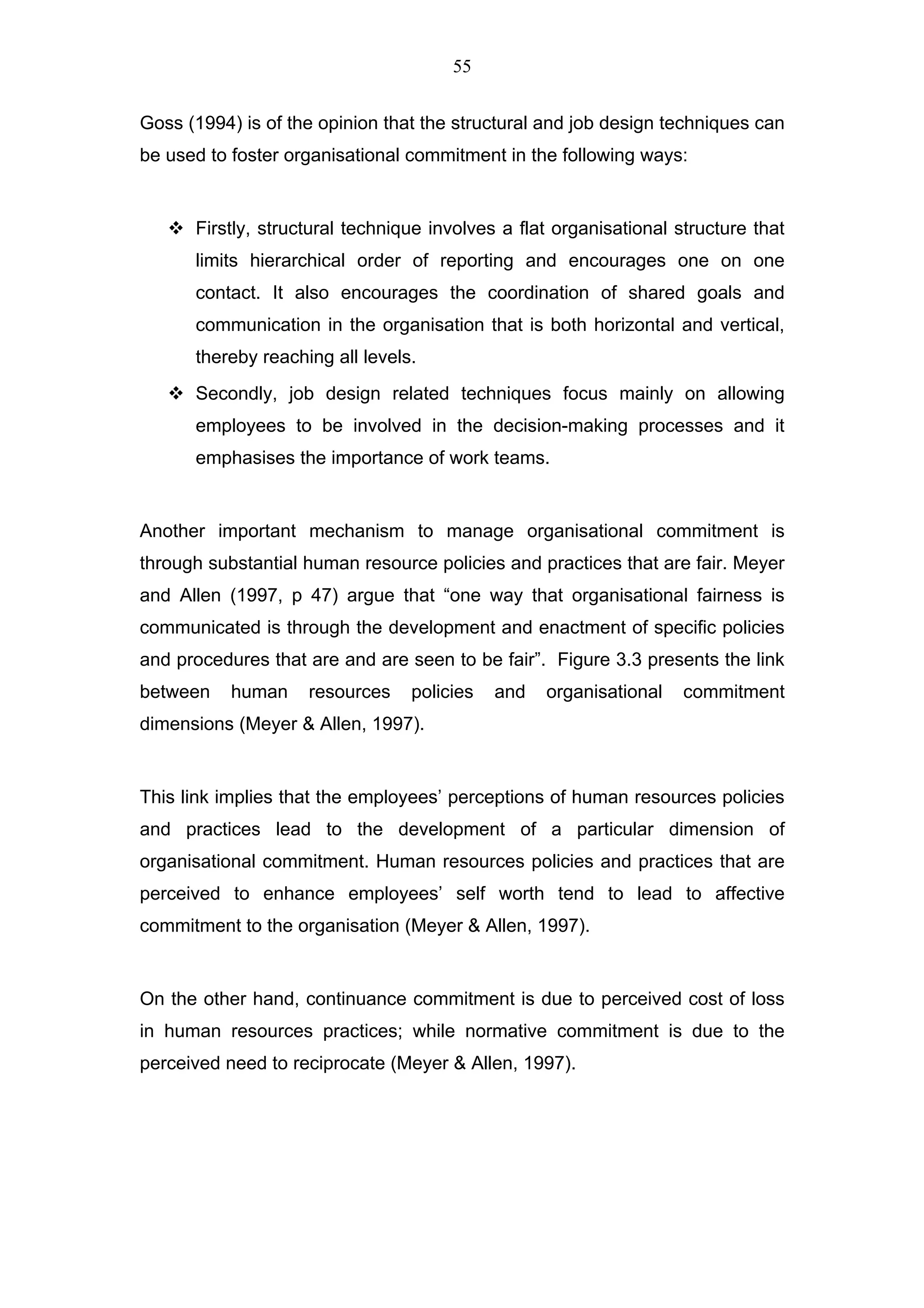 55


Goss (1994) is of the opinion that the structural and job design techniques can
be used to foster organisational commitment in the following ways:


      Firstly, structural technique involves a flat organisational structure that
      limits hierarchical order of reporting and encourages one on one
      contact. It also encourages the coordination of shared goals and
      communication in the organisation that is both horizontal and vertical,
      thereby reaching all levels.
      Secondly, job design related techniques focus mainly on allowing
      employees to be involved in the decision-making processes and it
      emphasises the importance of work teams.


Another important mechanism to manage organisational commitment is
through substantial human resource policies and practices that are fair. Meyer
and Allen (1997, p 47) argue that “one way that organisational fairness is
communicated is through the development and enactment of specific policies
and procedures that are and are seen to be fair”. Figure 3.3 presents the link
between    human    resources    policies   and   organisational    commitment
dimensions (Meyer & Allen, 1997).


This link implies that the employees’ perceptions of human resources policies
and practices lead to the development of a particular dimension of
organisational commitment. Human resources policies and practices that are
perceived to enhance employees’ self worth tend to lead to affective
commitment to the organisation (Meyer & Allen, 1997).


On the other hand, continuance commitment is due to perceived cost of loss
in human resources practices; while normative commitment is due to the
perceived need to reciprocate (Meyer & Allen, 1997).
 