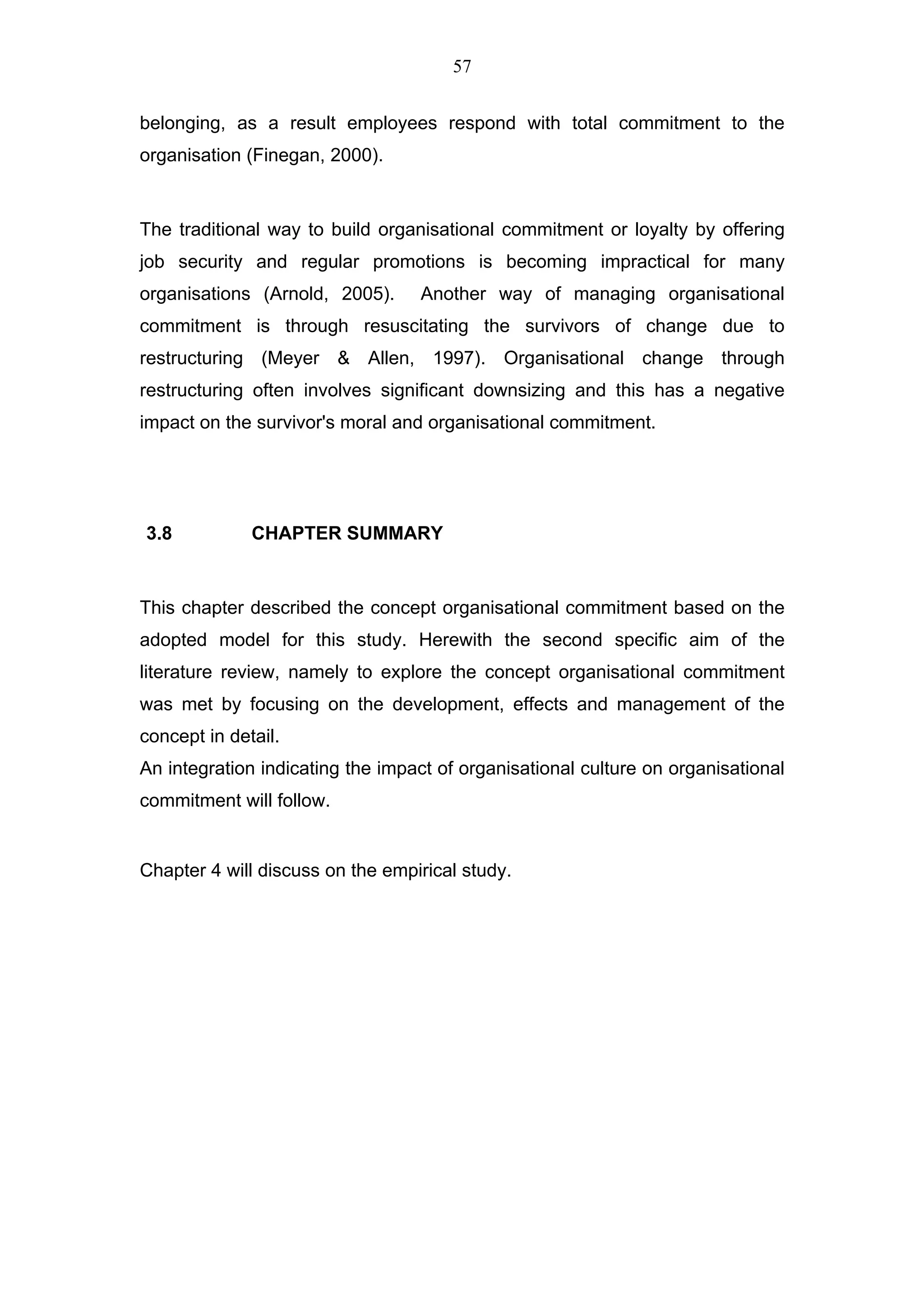 57


belonging, as a result employees respond with total commitment to the
organisation (Finegan, 2000).


The traditional way to build organisational commitment or loyalty by offering
job security and regular promotions is becoming impractical for many
organisations (Arnold, 2005).     Another way of managing organisational
commitment is through resuscitating the survivors of change due to
restructuring (Meyer & Allen, 1997). Organisational change through
restructuring often involves significant downsizing and this has a negative
impact on the survivor's moral and organisational commitment.




3.8           CHAPTER SUMMARY


This chapter described the concept organisational commitment based on the
adopted model for this study. Herewith the second specific aim of the
literature review, namely to explore the concept organisational commitment
was met by focusing on the development, effects and management of the
concept in detail.
An integration indicating the impact of organisational culture on organisational
commitment will follow.


Chapter 4 will discuss on the empirical study.
 