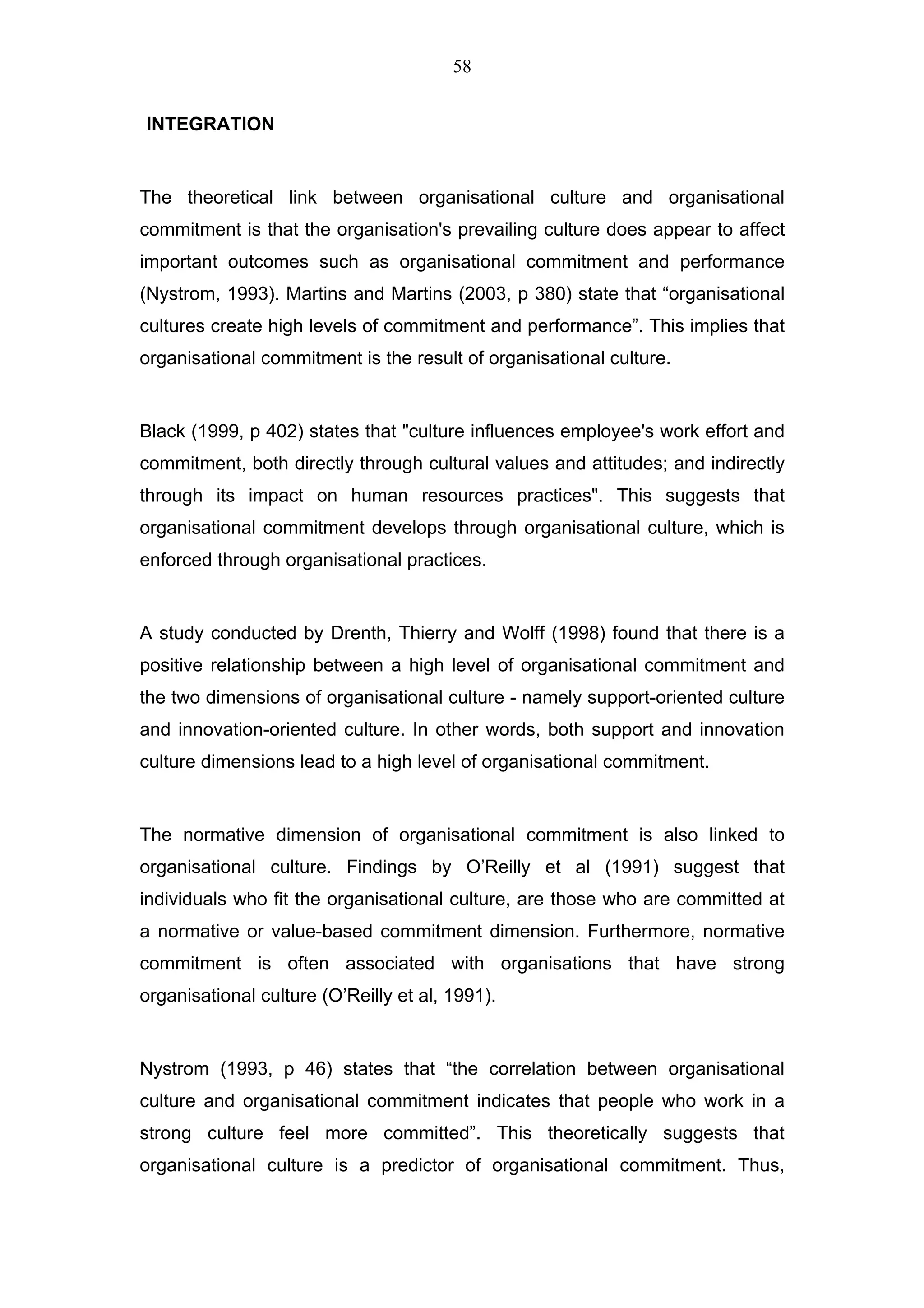 58


INTEGRATION


The theoretical link between organisational culture and organisational
commitment is that the organisation's prevailing culture does appear to affect
important outcomes such as organisational commitment and performance
(Nystrom, 1993). Martins and Martins (2003, p 380) state that “organisational
cultures create high levels of commitment and performance”. This implies that
organisational commitment is the result of organisational culture.


Black (1999, p 402) states that "culture influences employee's work effort and
commitment, both directly through cultural values and attitudes; and indirectly
through its impact on human resources practices". This suggests that
organisational commitment develops through organisational culture, which is
enforced through organisational practices.


A study conducted by Drenth, Thierry and Wolff (1998) found that there is a
positive relationship between a high level of organisational commitment and
the two dimensions of organisational culture - namely support-oriented culture
and innovation-oriented culture. In other words, both support and innovation
culture dimensions lead to a high level of organisational commitment.


The normative dimension of organisational commitment is also linked to
organisational culture. Findings by O’Reilly et al (1991) suggest that
individuals who fit the organisational culture, are those who are committed at
a normative or value-based commitment dimension. Furthermore, normative
commitment is often associated with organisations that have strong
organisational culture (O’Reilly et al, 1991).


Nystrom (1993, p 46) states that “the correlation between organisational
culture and organisational commitment indicates that people who work in a
strong culture feel more committed”. This theoretically suggests that
organisational culture is a predictor of organisational commitment. Thus,
 