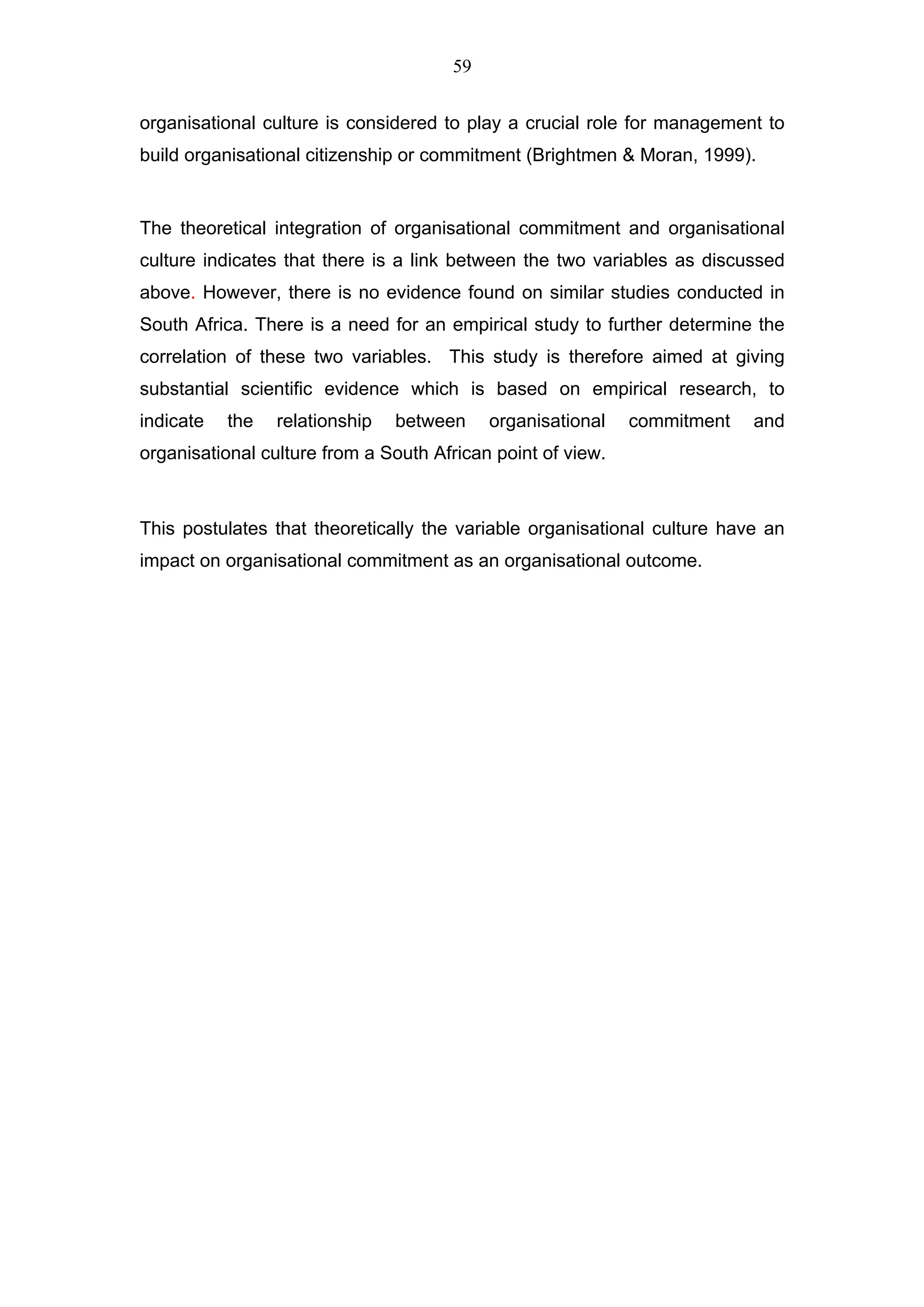 59


organisational culture is considered to play a crucial role for management to
build organisational citizenship or commitment (Brightmen & Moran, 1999).


The theoretical integration of organisational commitment and organisational
culture indicates that there is a link between the two variables as discussed
above. However, there is no evidence found on similar studies conducted in
South Africa. There is a need for an empirical study to further determine the
correlation of these two variables. This study is therefore aimed at giving
substantial scientific evidence which is based on empirical research, to
indicate   the   relationship   between    organisational    commitment   and
organisational culture from a South African point of view.



This postulates that theoretically the variable organisational culture have an
impact on organisational commitment as an organisational outcome.
 
