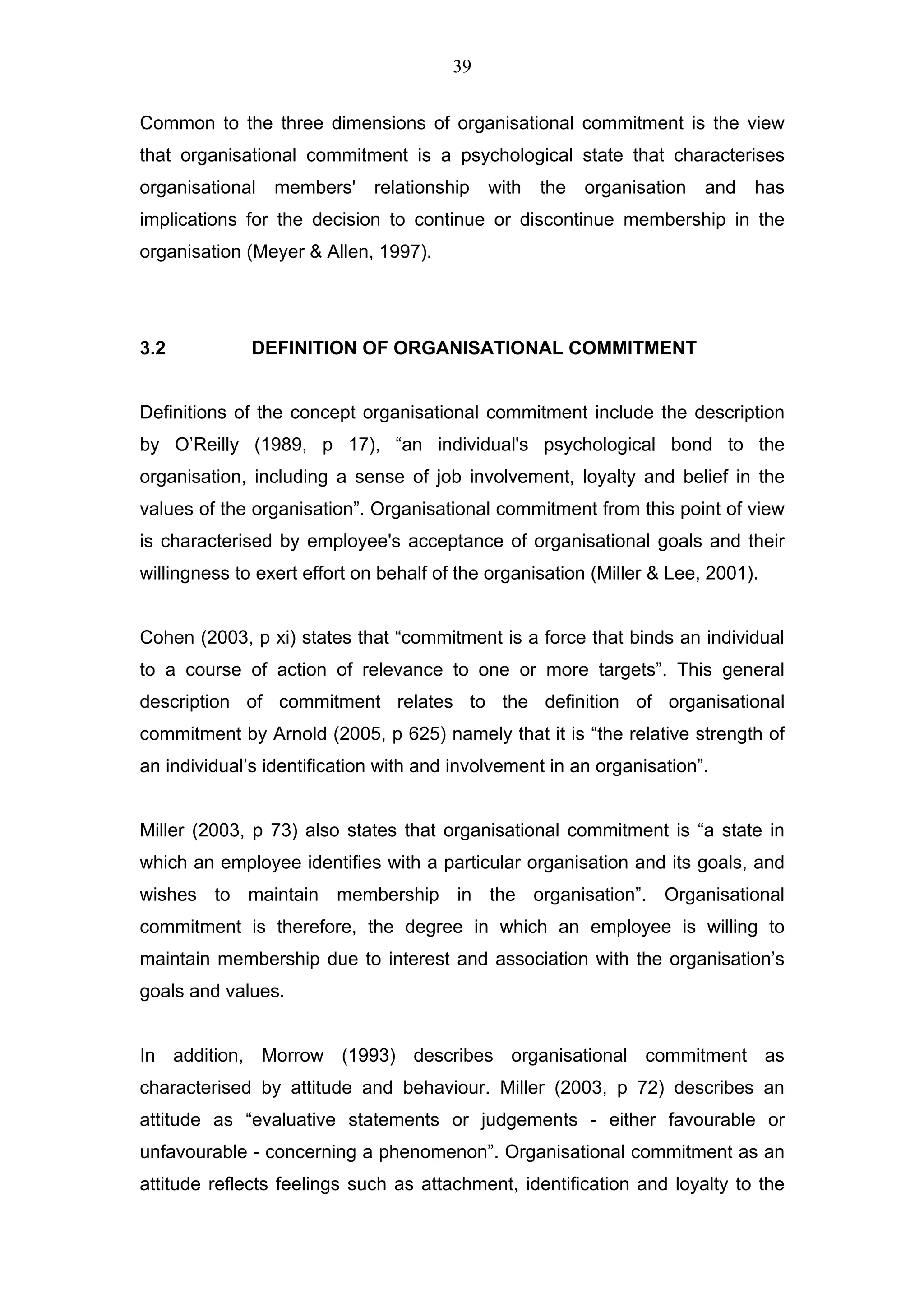 39


Common to the three dimensions of organisational commitment is the view
that organisational commitment is a psychological state that characterises
organisational   members'    relationship   with   the   organisation   and   has
implications for the decision to continue or discontinue membership in the
organisation (Meyer & Allen, 1997).




3.2           DEFINITION OF ORGANISATIONAL COMMITMENT


Definitions of the concept organisational commitment include the description
by O’Reilly (1989, p 17), “an individual's psychological bond to the
organisation, including a sense of job involvement, loyalty and belief in the
values of the organisation”. Organisational commitment from this point of view
is characterised by employee's acceptance of organisational goals and their
willingness to exert effort on behalf of the organisation (Miller & Lee, 2001).


Cohen (2003, p xi) states that “commitment is a force that binds an individual
to a course of action of relevance to one or more targets”. This general
description of commitment relates to the definition of organisational
commitment by Arnold (2005, p 625) namely that it is “the relative strength of
an individual’s identification with and involvement in an organisation”.


Miller (2003, p 73) also states that organisational commitment is “a state in
which an employee identifies with a particular organisation and its goals, and
wishes to maintain membership in the organisation”. Organisational
commitment is therefore, the degree in which an employee is willing to
maintain membership due to interest and association with the organisation’s
goals and values.


In addition, Morrow (1993) describes organisational commitment as
characterised by attitude and behaviour. Miller (2003, p 72) describes an
attitude as “evaluative statements or judgements - either favourable or
unfavourable - concerning a phenomenon”. Organisational commitment as an
attitude reflects feelings such as attachment, identification and loyalty to the
 