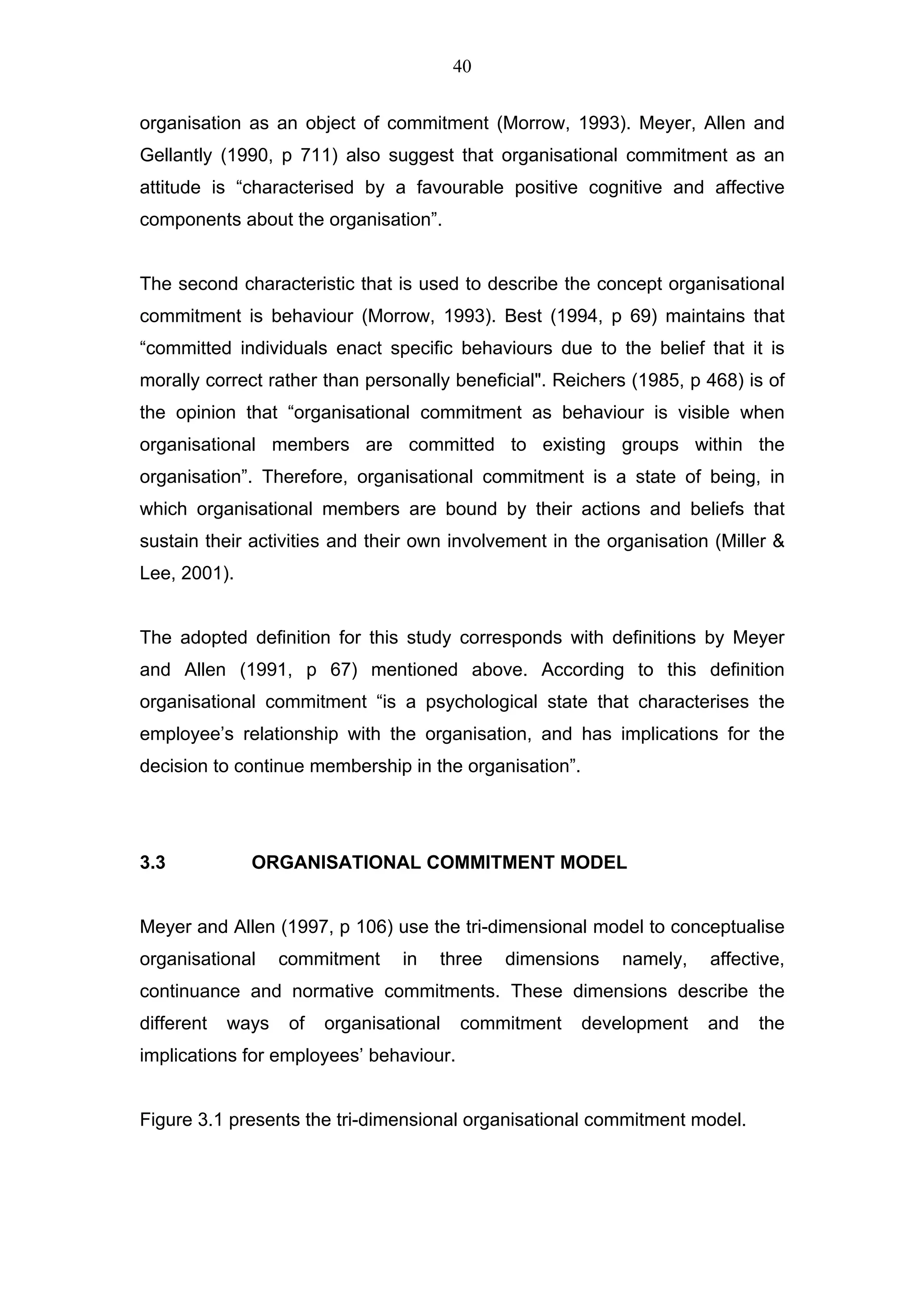 40


organisation as an object of commitment (Morrow, 1993). Meyer, Allen and
Gellantly (1990, p 711) also suggest that organisational commitment as an
attitude is “characterised by a favourable positive cognitive and affective
components about the organisation”.


The second characteristic that is used to describe the concept organisational
commitment is behaviour (Morrow, 1993). Best (1994, p 69) maintains that
“committed individuals enact specific behaviours due to the belief that it is
morally correct rather than personally beneficial". Reichers (1985, p 468) is of
the opinion that “organisational commitment as behaviour is visible when
organisational members are committed to existing groups within the
organisation”. Therefore, organisational commitment is a state of being, in
which organisational members are bound by their actions and beliefs that
sustain their activities and their own involvement in the organisation (Miller &
Lee, 2001).


The adopted definition for this study corresponds with definitions by Meyer
and Allen (1991, p 67) mentioned above. According to this definition
organisational commitment “is a psychological state that characterises the
employee’s relationship with the organisation, and has implications for the
decision to continue membership in the organisation”.




3.3           ORGANISATIONAL COMMITMENT MODEL


Meyer and Allen (1997, p 106) use the tri-dimensional model to conceptualise
organisational     commitment     in   three   dimensions   namely,   affective,
continuance and normative commitments. These dimensions describe the
different   ways    of   organisational   commitment    development   and   the
implications for employees’ behaviour.


Figure 3.1 presents the tri-dimensional organisational commitment model.
 