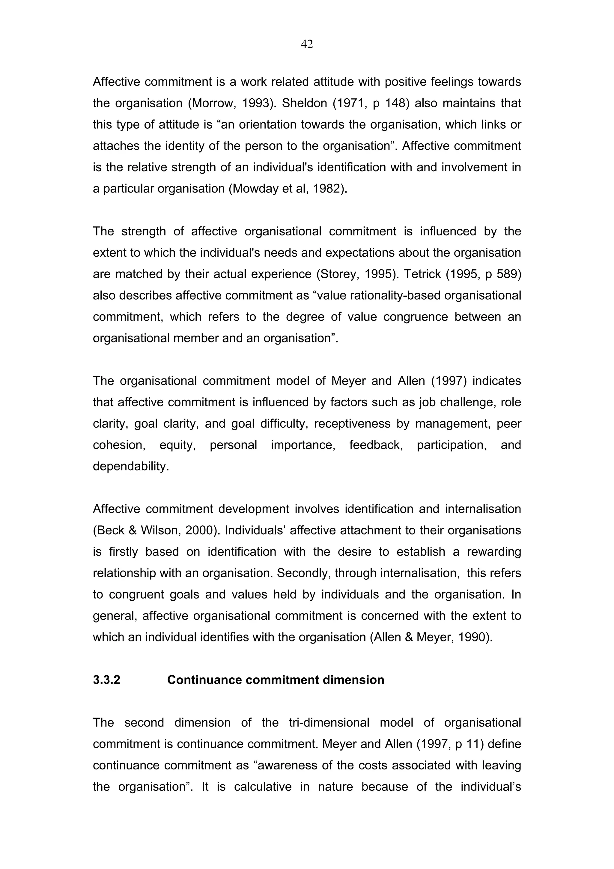42


Affective commitment is a work related attitude with positive feelings towards
the organisation (Morrow, 1993). Sheldon (1971, p 148) also maintains that
this type of attitude is “an orientation towards the organisation, which links or
attaches the identity of the person to the organisation”. Affective commitment
is the relative strength of an individual's identification with and involvement in
a particular organisation (Mowday et al, 1982).


The strength of affective organisational commitment is influenced by the
extent to which the individual's needs and expectations about the organisation
are matched by their actual experience (Storey, 1995). Tetrick (1995, p 589)
also describes affective commitment as “value rationality-based organisational
commitment, which refers to the degree of value congruence between an
organisational member and an organisation”.


The organisational commitment model of Meyer and Allen (1997) indicates
that affective commitment is influenced by factors such as job challenge, role
clarity, goal clarity, and goal difficulty, receptiveness by management, peer
cohesion,   equity,   personal    importance,     feedback,   participation,   and
dependability.


Affective commitment development involves identification and internalisation
(Beck & Wilson, 2000). Individuals’ affective attachment to their organisations
is firstly based on identification with the desire to establish a rewarding
relationship with an organisation. Secondly, through internalisation, this refers
to congruent goals and values held by individuals and the organisation. In
general, affective organisational commitment is concerned with the extent to
which an individual identifies with the organisation (Allen & Meyer, 1990).


3.3.2         Continuance commitment dimension


The second dimension of the tri-dimensional model of organisational
commitment is continuance commitment. Meyer and Allen (1997, p 11) define
continuance commitment as “awareness of the costs associated with leaving
the organisation”. It is calculative in nature because of the individual’s
 