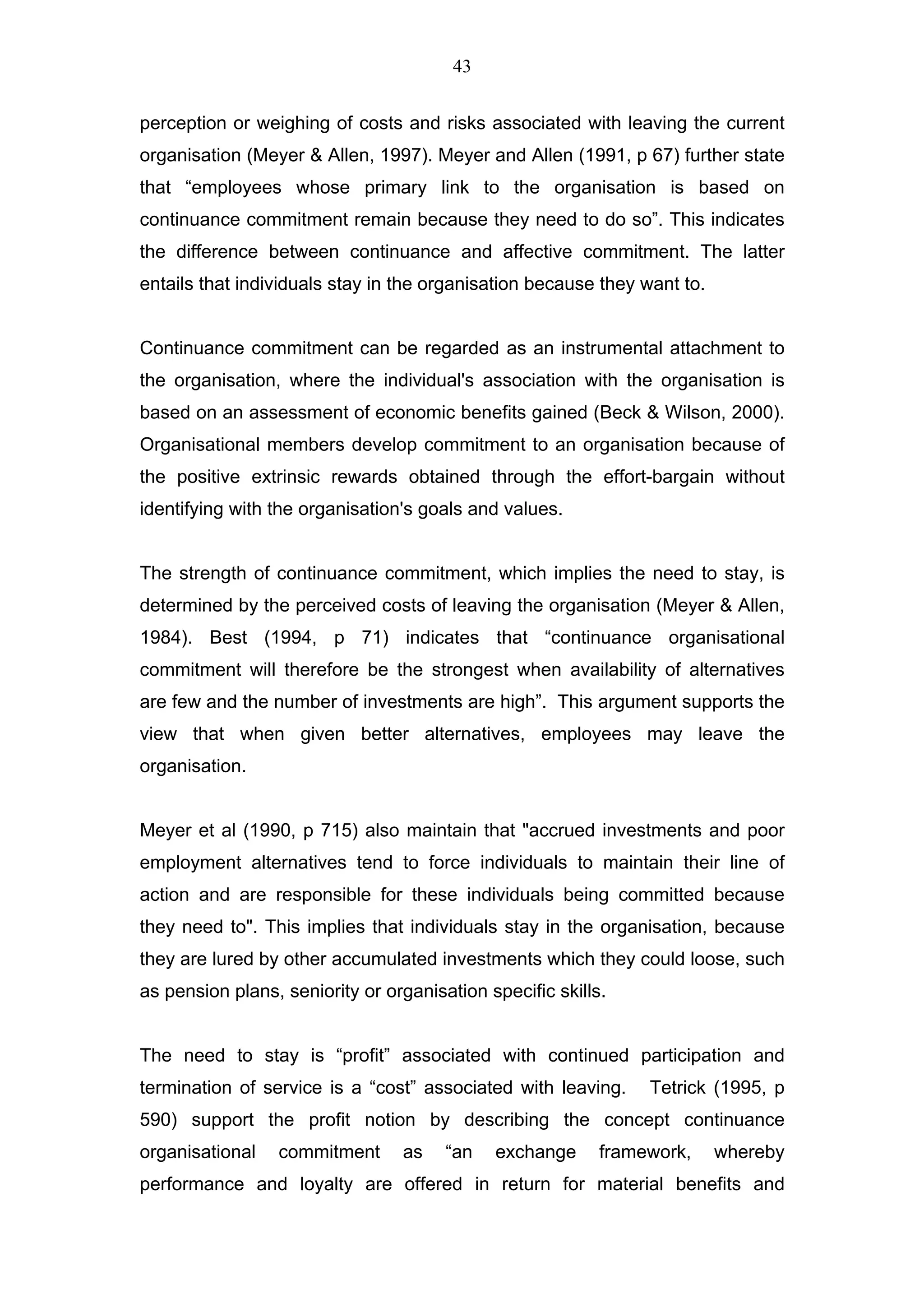 43


perception or weighing of costs and risks associated with leaving the current
organisation (Meyer & Allen, 1997). Meyer and Allen (1991, p 67) further state
that “employees whose primary link to the organisation is based on
continuance commitment remain because they need to do so”. This indicates
the difference between continuance and affective commitment. The latter
entails that individuals stay in the organisation because they want to.


Continuance commitment can be regarded as an instrumental attachment to
the organisation, where the individual's association with the organisation is
based on an assessment of economic benefits gained (Beck & Wilson, 2000).
Organisational members develop commitment to an organisation because of
the positive extrinsic rewards obtained through the effort-bargain without
identifying with the organisation's goals and values.


The strength of continuance commitment, which implies the need to stay, is
determined by the perceived costs of leaving the organisation (Meyer & Allen,
1984). Best (1994, p 71) indicates that “continuance organisational
commitment will therefore be the strongest when availability of alternatives
are few and the number of investments are high”. This argument supports the
view that when given better alternatives, employees may leave the
organisation.


Meyer et al (1990, p 715) also maintain that "accrued investments and poor
employment alternatives tend to force individuals to maintain their line of
action and are responsible for these individuals being committed because
they need to". This implies that individuals stay in the organisation, because
they are lured by other accumulated investments which they could loose, such
as pension plans, seniority or organisation specific skills.


The need to stay is “profit” associated with continued participation and
termination of service is a “cost” associated with leaving.     Tetrick (1995, p
590) support the profit notion by describing the concept continuance
organisational   commitment      as    “an   exchange      framework,     whereby
performance and loyalty are offered in return for material benefits and
 