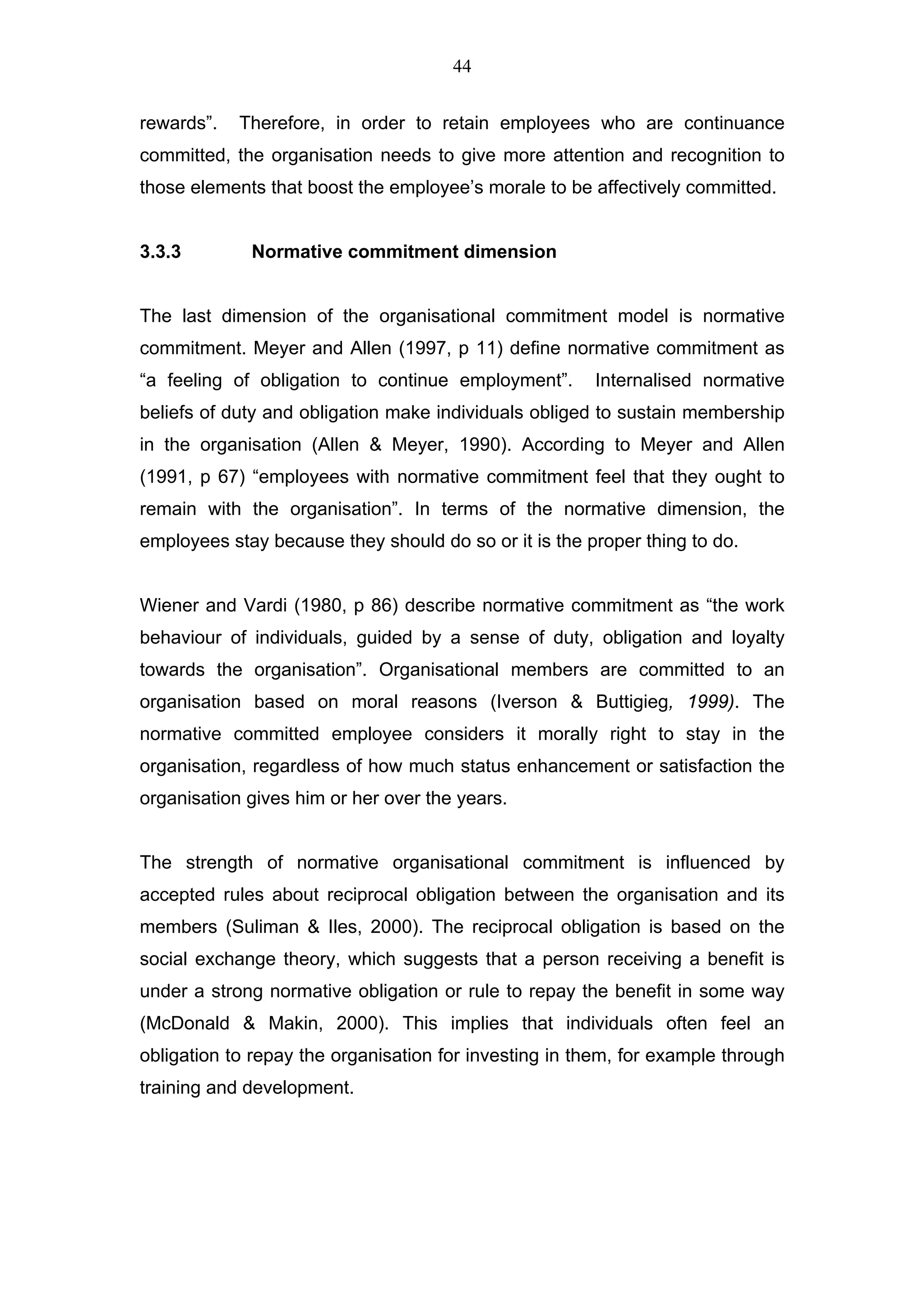 44


rewards”.   Therefore, in order to retain employees who are continuance
committed, the organisation needs to give more attention and recognition to
those elements that boost the employee’s morale to be affectively committed.


3.3.3        Normative commitment dimension


The last dimension of the organisational commitment model is normative
commitment. Meyer and Allen (1997, p 11) define normative commitment as
“a feeling of obligation to continue employment”.      Internalised normative
beliefs of duty and obligation make individuals obliged to sustain membership
in the organisation (Allen & Meyer, 1990). According to Meyer and Allen
(1991, p 67) “employees with normative commitment feel that they ought to
remain with the organisation”. In terms of the normative dimension, the
employees stay because they should do so or it is the proper thing to do.


Wiener and Vardi (1980, p 86) describe normative commitment as “the work
behaviour of individuals, guided by a sense of duty, obligation and loyalty
towards the organisation”. Organisational members are committed to an
organisation based on moral reasons (Iverson & Buttigieg, 1999). The
normative committed employee considers it morally right to stay in the
organisation, regardless of how much status enhancement or satisfaction the
organisation gives him or her over the years.


The strength of normative organisational commitment is influenced by
accepted rules about reciprocal obligation between the organisation and its
members (Suliman & Iles, 2000). The reciprocal obligation is based on the
social exchange theory, which suggests that a person receiving a benefit is
under a strong normative obligation or rule to repay the benefit in some way
(McDonald & Makin, 2000). This implies that individuals often feel an
obligation to repay the organisation for investing in them, for example through
training and development.
 