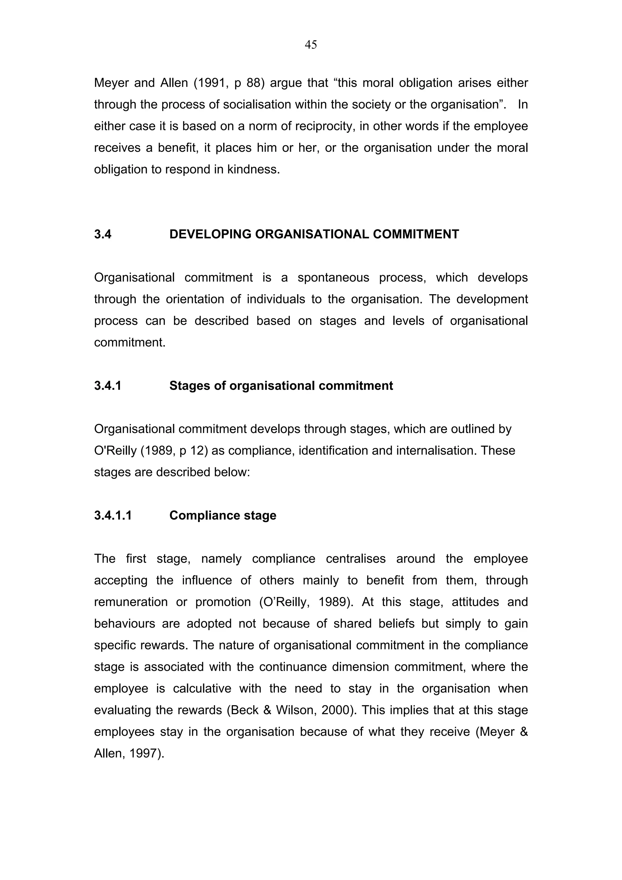 45


Meyer and Allen (1991, p 88) argue that “this moral obligation arises either
through the process of socialisation within the society or the organisation”. In
either case it is based on a norm of reciprocity, in other words if the employee
receives a benefit, it places him or her, or the organisation under the moral
obligation to respond in kindness.




3.4             DEVELOPING ORGANISATIONAL COMMITMENT


Organisational commitment is a spontaneous process, which develops
through the orientation of individuals to the organisation. The development
process can be described based on stages and levels of organisational
commitment.


3.4.1           Stages of organisational commitment


Organisational commitment develops through stages, which are outlined by
O'Reilly (1989, p 12) as compliance, identification and internalisation. These
stages are described below:


3.4.1.1         Compliance stage


The first stage, namely compliance centralises around the employee
accepting the influence of others mainly to benefit from them, through
remuneration or promotion (O’Reilly, 1989). At this stage, attitudes and
behaviours are adopted not because of shared beliefs but simply to gain
specific rewards. The nature of organisational commitment in the compliance
stage is associated with the continuance dimension commitment, where the
employee is calculative with the need to stay in the organisation when
evaluating the rewards (Beck & Wilson, 2000). This implies that at this stage
employees stay in the organisation because of what they receive (Meyer &
Allen, 1997).
 