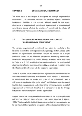 37


CHAPTER 3                  ORGANISATIONAL COMMITMENT


The main focus of this chapter is to explore the concept “organisational
commitment”. The discussion includes the following aspects: theoretical
background; definition of the concept; adopted model for this study,
dimensions of organisational commitment; development of organisational
commitment; factors affecting the employees’ commitment; the effects of
commitment; and the management of organisational commitment.




3.1           THEORETICAL BACKGROUND OF THE CONCEPT
              “ORGANISATIONAL COMMITMENT”


The concept organisational commitment has grown in popularity in the
literature on industrial and organisational psychology (Cohen, 2003). Early
studies on organisational commitment viewed the concept as a single
dimension, based on an attitudinal perspective, embracing identification,
involvement and loyalty (Porter, Steers, Mowday & Boulian, 1974). According
to Porter et al (1974) an attitudinal perspective refers to the psychological
attachment or affective commitment formed by an employee in relation to his
identification and involvement with the respective organisation.


Porter et al (1974, p 604) further describes organisational commitment as “an
attachment to the organisation, characterised by an intention to remain in it;
an identification with the values and goals of the organisation; and a
willingness to exert extra effort on its behalf”. Individuals consider the extent
to which their own values and goals relate to that of the organisation as part of
organisational commitment, therefore it is considered to be the linkage
between the individual employee and the organisation.


Another perspective on organisational commitment is the “exchanged-based
definition” or "side-bet" theory (Becker, 1960; Alluto, Hrebiniak & Alonso,
1973). This theory holds that individuals are committed to the organisation as
far as they hold their positions, irrespective of the stressful conditions they
 