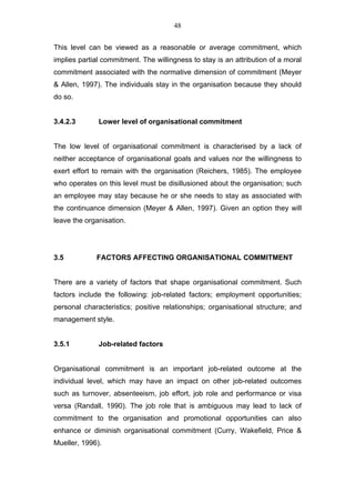48


This level can be viewed as a reasonable or average commitment, which
implies partial commitment. The willingness to stay is an attribution of a moral
commitment associated with the normative dimension of commitment (Meyer
& Allen, 1997). The individuals stay in the organisation because they should
do so.


3.4.2.3       Lower level of organisational commitment


The low level of organisational commitment is characterised by a lack of
neither acceptance of organisational goals and values nor the willingness to
exert effort to remain with the organisation (Reichers, 1985). The employee
who operates on this level must be disillusioned about the organisation; such
an employee may stay because he or she needs to stay as associated with
the continuance dimension (Meyer & Allen, 1997). Given an option they will
leave the organisation.




3.5          FACTORS AFFECTING ORGANISATIONAL COMMITMENT


There are a variety of factors that shape organisational commitment. Such
factors include the following: job-related factors; employment opportunities;
personal characteristics; positive relationships; organisational structure; and
management style.


3.5.1         Job-related factors


Organisational commitment is an important job-related outcome at the
individual level, which may have an impact on other job-related outcomes
such as turnover, absenteeism, job effort, job role and performance or visa
versa (Randall, 1990). The job role that is ambiguous may lead to lack of
commitment to the organisation and promotional opportunities can also
enhance or diminish organisational commitment (Curry, Wakefield, Price &
Mueller, 1996).
 