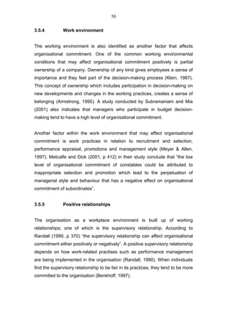 50


3.5.4          Work environment


The working environment is also identified as another factor that affects
organisational commitment. One of the common working environmental
conditions that may affect organisational commitment positively is partial
ownership of a company. Ownership of any kind gives employees a sense of
importance and they feel part of the decision-making process (Klein, 1987).
This concept of ownership which includes participation in decision-making on
new developments and changes in the working practices, creates a sense of
belonging (Armstrong, 1995). A study conducted by Subramaniam and Mia
(2001) also indicates that managers who participate in budget decision-
making tend to have a high level of organisational commitment.


Another factor within the work environment that may affect organisational
commitment is work practices in relation to recruitment and selection,
performance appraisal, promotions and management style (Meyer & Allen,
1997). Metcalfe and Dick (2001, p 412) in their study conclude that “the low
level of organisational commitment of constables could be attributed to
inappropriate selection and promotion which lead to the perpetuation of
managerial style and behaviour that has a negative effect on organisational
commitment of subordinates”.


3.5.5          Positive relationships


The organisation as a workplace environment is built up of working
relationships; one of which is the supervisory relationship. According to
Randall (1990, p 370) “the supervisory relationship can affect organisational
commitment either positively or negatively”. A positive supervisory relationship
depends on how work-related practises such as performance management
are being implemented in the organisation (Randall, 1990). When individuals
find the supervisory relationship to be fair in its practices, they tend to be more
committed to the organisation (Benkhoff, 1997).
 