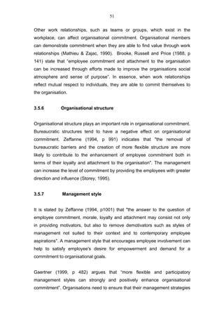 51


Other work relationships, such as teams or groups, which exist in the
workplace, can affect organisational commitment. Organisational members
can demonstrate commitment when they are able to find value through work
relationships (Mathieu & Zajac, 1990). Brooke, Russell and Price (1988, p
141) state that “employee commitment and attachment to the organisation
can be increased through efforts made to improve the organisations social
atmosphere and sense of purpose”. In essence, when work relationships
reflect mutual respect to individuals, they are able to commit themselves to
the organisation.


3.5.6        Organisational structure


Organisational structure plays an important role in organisational commitment.
Bureaucratic structures tend to have a negative effect on organisational
commitment. Zeffanne (1994, p 991) indicates that "the removal of
bureaucratic barriers and the creation of more flexible structure are more
likely to contribute to the enhancement of employee commitment both in
terms of their loyalty and attachment to the organisation". The management
can increase the level of commitment by providing the employees with greater
direction and influence (Storey, 1995).


3.5.7         Management style


It is stated by Zeffanne (1994, p1001) that "the answer to the question of
employee commitment, morale, loyalty and attachment may consist not only
in providing motivators, but also to remove demotivators such as styles of
management not suited to their context and to contemporary employee
aspirations". A management style that encourages employee involvement can
help to satisfy employee's desire for empowerment and demand for a
commitment to organisational goals.


Gaertner (1999, p 482) argues that “more flexible and participatory
management styles can strongly and positively enhance organisational
commitment”. Organisations need to ensure that their management strategies
 