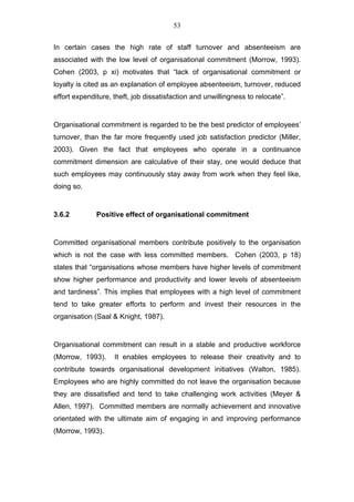 53


In certain cases the high rate of staff turnover and absenteeism are
associated with the low level of organisational commitment (Morrow, 1993).
Cohen (2003, p xi) motivates that “lack of organisational commitment or
loyalty is cited as an explanation of employee absenteeism, turnover, reduced
effort expenditure, theft, job dissatisfaction and unwillingness to relocate”.


Organisational commitment is regarded to be the best predictor of employees’
turnover, than the far more frequently used job satisfaction predictor (Miller,
2003). Given the fact that employees who operate in a continuance
commitment dimension are calculative of their stay, one would deduce that
such employees may continuously stay away from work when they feel like,
doing so.


3.6.2         Positive effect of organisational commitment


Committed organisational members contribute positively to the organisation
which is not the case with less committed members. Cohen (2003, p 18)
states that “organisations whose members have higher levels of commitment
show higher performance and productivity and lower levels of absenteeism
and tardiness”. This implies that employees with a high level of commitment
tend to take greater efforts to perform and invest their resources in the
organisation (Saal & Knight, 1987).


Organisational commitment can result in a stable and productive workforce
(Morrow, 1993).     It enables employees to release their creativity and to
contribute towards organisational development initiatives (Walton, 1985).
Employees who are highly committed do not leave the organisation because
they are dissatisfied and tend to take challenging work activities (Meyer &
Allen, 1997). Committed members are normally achievement and innovative
orientated with the ultimate aim of engaging in and improving performance
(Morrow, 1993).
 