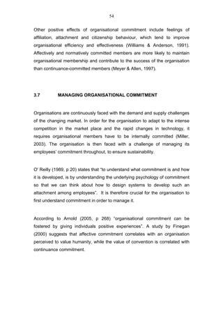 54


Other positive effects of organisational commitment include feelings of
affiliation, attachment and citizenship behaviour, which tend to improve
organisational efficiency and effectiveness (Williams & Anderson, 1991).
Affectively and normatively committed members are more likely to maintain
organisational membership and contribute to the success of the organisation
than continuance-committed members (Meyer & Allen, 1997).




3.7         MANAGING ORGANISATIONAL COMMITMENT


Organisations are continuously faced with the demand and supply challenges
of the changing market. In order for the organisation to adapt to the intense
competition in the market place and the rapid changes in technology, it
requires organisational members have to be internally committed (Miller,
2003). The organisation is then faced with a challenge of managing its
employees’ commitment throughout, to ensure sustainability.


O' Reilly (1989, p 20) states that “to understand what commitment is and how
it is developed, is by understanding the underlying psychology of commitment
so that we can think about how to design systems to develop such an
attachment among employees”. It is therefore crucial for the organisation to
first understand commitment in order to manage it.


According to Arnold (2005, p 268) “organisational commitment can be
fostered by giving individuals positive experiences”. A study by Finegan
(2000) suggests that affective commitment correlates with an organisation
perceived to value humanity, while the value of convention is correlated with
continuance commitment.
 