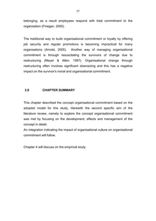 57


belonging, as a result employees respond with total commitment to the
organisation (Finegan, 2000).


The traditional way to build organisational commitment or loyalty by offering
job security and regular promotions is becoming impractical for many
organisations (Arnold, 2005).     Another way of managing organisational
commitment is through resuscitating the survivors of change due to
restructuring (Meyer & Allen, 1997). Organisational change through
restructuring often involves significant downsizing and this has a negative
impact on the survivor's moral and organisational commitment.




3.8           CHAPTER SUMMARY


This chapter described the concept organisational commitment based on the
adopted model for this study. Herewith the second specific aim of the
literature review, namely to explore the concept organisational commitment
was met by focusing on the development, effects and management of the
concept in detail.
An integration indicating the impact of organisational culture on organisational
commitment will follow.


Chapter 4 will discuss on the empirical study.
 