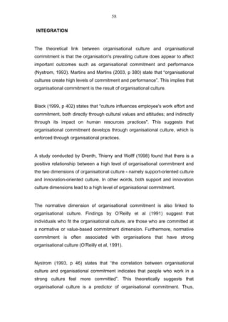 58


INTEGRATION


The theoretical link between organisational culture and organisational
commitment is that the organisation's prevailing culture does appear to affect
important outcomes such as organisational commitment and performance
(Nystrom, 1993). Martins and Martins (2003, p 380) state that “organisational
cultures create high levels of commitment and performance”. This implies that
organisational commitment is the result of organisational culture.


Black (1999, p 402) states that "culture influences employee's work effort and
commitment, both directly through cultural values and attitudes; and indirectly
through its impact on human resources practices". This suggests that
organisational commitment develops through organisational culture, which is
enforced through organisational practices.


A study conducted by Drenth, Thierry and Wolff (1998) found that there is a
positive relationship between a high level of organisational commitment and
the two dimensions of organisational culture - namely support-oriented culture
and innovation-oriented culture. In other words, both support and innovation
culture dimensions lead to a high level of organisational commitment.


The normative dimension of organisational commitment is also linked to
organisational culture. Findings by O’Reilly et al (1991) suggest that
individuals who fit the organisational culture, are those who are committed at
a normative or value-based commitment dimension. Furthermore, normative
commitment is often associated with organisations that have strong
organisational culture (O’Reilly et al, 1991).


Nystrom (1993, p 46) states that “the correlation between organisational
culture and organisational commitment indicates that people who work in a
strong culture feel more committed”. This theoretically suggests that
organisational culture is a predictor of organisational commitment. Thus,
 