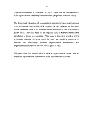 59


organisational culture is considered to play a crucial role for management to
build organisational citizenship or commitment (Brightmen & Moran, 1999).


The theoretical integration of organisational commitment and organisational
culture indicates that there is a link between the two variables as discussed
above. However, there is no evidence found on similar studies conducted in
South Africa. There is a need for an empirical study to further determine the
correlation of these two variables. This study is therefore aimed at giving
substantial scientific evidence which is based on empirical research, to
indicate   the   relationship   between    organisational    commitment   and
organisational culture from a South African point of view.



This postulates that theoretically the variable organisational culture have an
impact on organisational commitment as an organisational outcome.
 