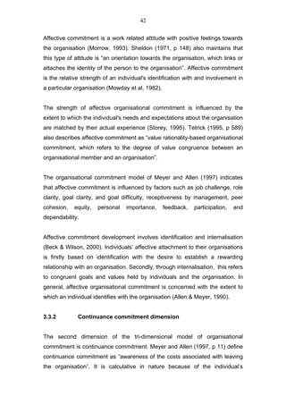 42


Affective commitment is a work related attitude with positive feelings towards
the organisation (Morrow, 1993). Sheldon (1971, p 148) also maintains that
this type of attitude is “an orientation towards the organisation, which links or
attaches the identity of the person to the organisation”. Affective commitment
is the relative strength of an individual's identification with and involvement in
a particular organisation (Mowday et al, 1982).


The strength of affective organisational commitment is influenced by the
extent to which the individual's needs and expectations about the organisation
are matched by their actual experience (Storey, 1995). Tetrick (1995, p 589)
also describes affective commitment as “value rationality-based organisational
commitment, which refers to the degree of value congruence between an
organisational member and an organisation”.


The organisational commitment model of Meyer and Allen (1997) indicates
that affective commitment is influenced by factors such as job challenge, role
clarity, goal clarity, and goal difficulty, receptiveness by management, peer
cohesion,   equity,   personal    importance,     feedback,   participation,   and
dependability.


Affective commitment development involves identification and internalisation
(Beck & Wilson, 2000). Individuals’ affective attachment to their organisations
is firstly based on identification with the desire to establish a rewarding
relationship with an organisation. Secondly, through internalisation, this refers
to congruent goals and values held by individuals and the organisation. In
general, affective organisational commitment is concerned with the extent to
which an individual identifies with the organisation (Allen & Meyer, 1990).


3.3.2         Continuance commitment dimension


The second dimension of the tri-dimensional model of organisational
commitment is continuance commitment. Meyer and Allen (1997, p 11) define
continuance commitment as “awareness of the costs associated with leaving
the organisation”. It is calculative in nature because of the individual’s
 